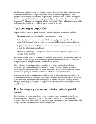 Debido a que la cirugía no es útil para los cánceres de pulmón en etapas más avanzadas,
el médico también querrá asegurarse de que el cáncer no se haya propagado a los
ganglios linfáticos localizados entre los pulmones. A menudo, esto se puede hacer justo
antes de la cirugía con mediastinoscopia o con algunas de las otras técnicas descritas en
la sección “Pruebas para el cáncer de pulmón microcítico”. Si las células cancerosas están
en los ganglios linfáticos, es probable que la cirugía no sea útil.
Tipos de cirugías de pulmón
Se pueden hacer distintas operaciones para tratar el cáncer de pulmón microcítico:
• Neumonectomía: se extirpa todo el pulmón en esta cirugía.
• Lobectomía: los pulmones tienen 5 lóbulos (3 en el pulmón derecho y 2 en el
izquierdo). En esta cirugía, se extrae por completo el lóbulo que contiene el tumor.
• Segmentectomía o resección en cuña: en estas operaciones, se remueve solamente
la parte del lóbulo que tiene el tumor.
• Resección en manga: se extirpa una sección de una vía respiratoria grande y se
vuelve a unir el pulmón.
En general, la lobectomía es la operación preferida para el cáncer de pulmón microcítico
si se puede realizar, ya que ofrece una mejor probabilidad de extraer todo el cáncer en
comparación con la segmentectomía o la resección en cuña.
Con cualquiera de estas operaciones, también se extirpan los ganglios linfáticos
adyacentes para saber si hay propagación del cáncer. Estas operaciones requieren
anestesia general (usted estará en un sueño profundo) y se hacen usualmente a través de
una incisión quirúrgica entre las costillas en el lado del tórax (toracotomía).
Cuando usted despierte de la cirugía, tendrá un tubo (o tubos) que saldrá de su tórax y
que estará adherido a un recipiente especial para permitir el drenaje del exceso de líquido
y aire. Los tubos serán removidos una vez cesa el drenaje de líquido y la fuga de aire.
Después de la cirugía, la mayoría de las personas permanecerá alrededor de una semana
en el hospital.
Posibles riesgos y efectos secundarios de la cirugía del
pulmón
La cirugía para el cáncer de pulmón es una operación mayor que puede tener efectos
secundarios graves, razón por la que la cirugía no es una buena opción para todos.
Aunque todas las cirugías conllevan algunos riesgos, estos dependen de la extensión de la
cirugía y de la condición de salud previa de la persona.
 