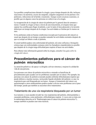 Las posibles complicaciones durante la cirugía y poco tiempo después de ella, incluyen:
reacciones a la anestesia, exceso de sangrado, coágulos sanguíneos en las piernas o los
pulmones, infecciones de la herida y neumonía. Aunque ocurre en pocas ocasiones, es
posible que en algunos casos las personas no sobrevivan a la cirugía.
La recuperación de la cirugía de cáncer de pulmón por lo general dura de semanas a
meses. Cuando la cirugía se hace a través de una toracotomía, el cirujano tiene que
separar las costillas para llegar al pulmón, y por lo tanto el área adyacente a la incisión
dolerá por un tiempo después de la cirugía. Las actividades se limitan por lo menos un
mes.
Si los pulmones están en buenas condiciones (excepto por la presencia del cáncer) es
usual que después de un tiempo se puedan reanudar las actividades normales después de
que se extirpó un lóbulo o todo el pulmón.
Si usted también padece otra enfermedad del pulmón, tal como enfisema o bronquitis
crónica (que son enfermedades comunes entre los fumadores empedernidos) es posible
que después de la cirugía tenga dificultad para respirar al hacer sus actividades.
Para obtener más información general sobre la cirugía, consulte Una guía sobre la
cirugía del cáncer.
Procedimientos paliativos para el cáncer de
pulmón microcítico
La atención paliativa o de apoyo va dirigida a aliviar síntomas y mejorar la calidad de
vida de una persona.
Las personas con cáncer de pulmón microcítico a menudo se benefician de
procedimientos para ayudar con los problemas causados por el cáncer. Por ejemplo, las
personas con cáncer de pulmón avanzado pueden enfrentar dificultad para respirar que
puede deberse a muchas razones, incluyendo líquido alrededor del pulmón o a una vía
respiratoria que está bloqueada por un tumor. Aunque el tratamiento del cáncer con
quimioterapia u otros medicamentos podría ayudar a aliviar estos problemas con el paso
del tiempo, puede que también se necesiten otros tratamientos.
Tratamiento de una vía respiratoria bloqueada por un tumor
Los tumores a veces pueden invadir las vías respiratorias del pulmón, obstruyéndolas y
causando problemas, como pulmonía o dificultad para respirar. A veces esto se trata con
la radioterapia (descrita en la “Radioterapia para el cáncer de pulmón microcítico”),
aunque también se pueden usar otras técnicas.
 