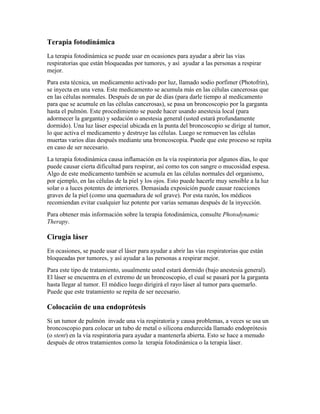 Terapia fotodinámica
La terapia fotodinámica se puede usar en ocasiones para ayudar a abrir las vías
respiratorias que están bloqueadas por tumores, y así ayudar a las personas a respirar
mejor.
Para esta técnica, un medicamento activado por luz, llamado sodio porfimer (Photofrin),
se inyecta en una vena. Este medicamento se acumula más en las células cancerosas que
en las células normales. Después de un par de días (para darle tiempo al medicamento
para que se acumule en las células cancerosas), se pasa un broncoscopio por la garganta
hasta el pulmón. Este procedimiento se puede hacer usando anestesia local (para
adormecer la garganta) y sedación o anestesia general (usted estará profundamente
dormido). Una luz láser especial ubicada en la punta del broncoscopio se dirige al tumor,
lo que activa el medicamento y destruye las células. Luego se remueven las células
muertas varios días después mediante una broncoscopia. Puede que este proceso se repita
en caso de ser necesario.
La terapia fotodinámica causa inflamación en la vía respiratoria por algunos días, lo que
puede causar cierta dificultad para respirar, así como tos con sangre o mucosidad espesa.
Algo de este medicamento también se acumula en las células normales del organismo,
por ejemplo, en las células de la piel y los ojos. Esto puede hacerle muy sensible a la luz
solar o a luces potentes de interiores. Demasiada exposición puede causar reacciones
graves de la piel (como una quemadura de sol grave). Por esta razón, los médicos
recomiendan evitar cualquier luz potente por varias semanas después de la inyección.
Para obtener más información sobre la terapia fotodinámica, consulte Photodynamic
Therapy.
Cirugía láser
En ocasiones, se puede usar el láser para ayudar a abrir las vías respiratorias que están
bloqueadas por tumores, y así ayudar a las personas a respirar mejor.
Para este tipo de tratamiento, usualmente usted estará dormido (bajo anestesia general).
El láser se encuentra en el extremo de un broncoscopio, el cual se pasará por la garganta
hasta llegar al tumor. El médico luego dirigirá el rayo láser al tumor para quemarlo.
Puede que este tratamiento se repita de ser necesario.
Colocación de una endoprótesis
Si un tumor de pulmón invade una vía respiratoria y causa problemas, a veces se usa un
broncoscopio para colocar un tubo de metal o silicona endurecida llamado endoprótesis
(o stent) en la vía respiratoria para ayudar a mantenerla abierta. Esto se hace a menudo
después de otros tratamientos como la terapia fotodinámica o la terapia láser.
 