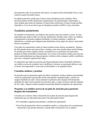 preocupación sobre el crecimiento del cáncer o el regreso de la enfermedad. Esto es muy
común en quien ha tenido cáncer.
En algunas personas, puede que el cáncer nunca desaparezca por completo. Otras
personas pueden recibir tratamientos regularmente con quimioterapia, radioterapia, u
otras terapias para tratar de mantener el cáncer bajo control por el mayor tiempo posible.
Aprender a vivir con un cáncer que no desaparece puede ser difícil y muy estresante,
Cuidados posteriores
Si completó el tratamiento, sus médicos aún querrán estar muy atentos a usted. Es muy
importante que acuda a todas sus citas de seguimiento. Durante estas visitas, los médicos
le preguntarán si presenta cualquier problema y le harán exámenes y análisis de
laboratorios o estudios por imágenes para determinar si hay signos de cáncer o para tratar
efectos secundarios.
Casi todos los tratamientos contra el cáncer pueden causar efectos secundarios. Algunos
de ellos pueden durar unos pocos días o semanas, pero otros pueden durar mucho tiempo.
Es posible que incluso algunos efectos secundarios no se presenten sino hasta años
después de haber terminado el tratamiento. Las visitas al consultorio médico proveen una
buena oportunidad para que haga preguntas e informe sobre cualquier cambio o problema
que note o cualquier inquietud que tenga.
Es importante que todas las personas que hayan padecido cáncer de pulmón informen a
sus médicos acerca de cualquier nuevo problema o síntoma, ya que puede deberse a que
el cáncer está regresando o a una nueva enfermedad o a un segundo cáncer.
Consultas médicas y pruebas
En personas que no presentan signos de cáncer remanente, muchos médicos recomiendan
visitas de seguimiento (que pueden incluir tomografías computarizadas y análisis de
sangre) alrededor de cada 3 meses durante los primeros años después del tratamiento,
alrededor de cada 6 meses durante los próximos años, y luego al menos cada año después
de los 5 años. Algunos médicos pueden recomendar distintos programas de seguimiento.
Pregunte a su médico acerca de un plan de atención para pacientes
después del tratamiento
Consulte con su doctor sobre el desarrollo de un plan de atención para después del
tratamiento que sea adecuado para usted. Este plan puede incluir:
• Un calendario sugerido para pruebas y estudios de seguimiento
• Una lista de potenciales efectos secundarios tardíos o a largo plazo de su tratamiento,
incluyendo a qué prestar atención y cuándo debe comunicarse con su médico
 