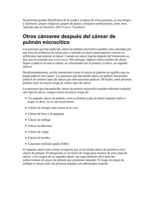 las personas pueden beneficiarse de la ayuda y el apoyo de otras personas, ya sea amigos
y familiares, grupos religiosos, grupos de apoyo, consejeros profesionales, entre otros.
Aprenda más en Emotions After Cancer Treatment.
Otros cánceres después del cáncer de
pulmón microcítico
Las personas que han padecido cáncer de pulmón microcítico pueden verse afectadas por
una serie de problemas de salud, pero a menudo su mayor preocupación consiste en
enfrentarse nuevamente al cáncer. Cuando un cáncer regresa después del tratamiento se
dice que ha ocurrido una recurrencia. Sin embargo, algunos sobrevivientes de cáncer
llegan a padecer un nuevo cáncer, no relacionado con el primero, es decir, un segundo
cáncer).
Desafortunadamente, recibir tratamiento contra el cáncer de pulmón no significa que no
pueda padecer otro cáncer. Las personas que han tenido cáncer de pulmón aún pueden
padecer los mismos tipos de cáncer que otras personas padecen. De hecho, estas personas
podrían tener un mayor riesgo de ciertos tipos de cáncer.
Las personas que han padecido cáncer de pulmón microcítico pueden enfrentar cualquier
otro tipo de cáncer, aunque tienen un mayor riesgo de:
• Un segundo cáncer de pulmón (esto es distinto a que el cáncer original vuelva a
surgir, es decir, no es una recurrencia).
• Cáncer de laringe (caja sonora de la voz)
• Cáncer de boca y de garganta
• Cáncer de esófago
• Cáncer de páncreas
• Cáncer de vejiga
• Cáncer de tiroides
• Leucemia mieloide aguda (AML)
El segundo cáncer más común en alguien que ya ha tenido cáncer de pulmón es otro
cáncer de pulmón. El tabaquismo es un factor de riesgo para muchos de estos tipos de
cáncer, y los riesgos de un segundo cáncer son especialmente altos entre los
sobrevivientes de cáncer de pulmón que continúan fumando. El riesgo de cáncer de
esófago es mayor entre las personas tratadas con radioterapia al pecho.
 