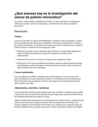 ¿Qué avances hay en la investigación del
cáncer de pulmón microcítico?
En muchos centros médicos alrededor del mundo, se están realizando investigaciones
sobre la prevención, la detección temprana y el tratamiento del cáncer de pulmón
microcítico.
Prevención
Tabaco
La prevención ofrece la mayor oportunidad para combatir el cáncer de pulmón. Aunque
han transcurrido décadas desde que se identificó claramente la relación entre el fumar y
los cánceres de pulmón, la mayoría de las muertes por cáncer de pulmón aún se deben al
hábito de fumar. Continúan las investigaciones sobre:
• Maneras de ayudar a que las personas dejen de fumar y se mantengan alejadas del
tabaco mediante asesoramiento, terapia de remplazo de nicotina y otros
medicamentos
• Maneras de convencer a los jóvenes de que nunca comiencen a fumar
• Diferencias en los genes heredados que pueden causar que algunas personas tengan
probabilidades mayores de padecer cáncer de pulmón si fuman o están expuestas al
humo producido por otros fumadores
Causas ambientales
Las investigaciones también continúan para estudiar algunas de las otras causas del
cáncer de pulmón, tal como exposición a radón y a los productos de la combustión del
diesel. Descubrir nuevas maneras de limitar estas exposiciones podría potencialmente
salvar muchas más vidas.
Alimentación, nutrición y medicinas
Los investigadores están buscando maneras para usar vitaminas o medicinas para ayudar
a prevenir el cáncer de pulmón en personas de alto riesgo, pero esto hasta el momento no
ha mostrado claramente que reduzca el riesgo.
Algunos estudios han sugerido que una alimentación con muchas frutas y vegetales puede
ofrecer cierta protección, aunque se necesita más investigación para confirmar esto.
Aunque cualquier efecto protector de las frutas y los vegetales en el riesgo de cáncer de
pulmón probablemente sea mucho menor que el riesgo aumentado causado por el hábito
 
