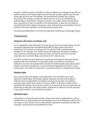 anestesia. También ayuda a los médicos a observar algunas vías respiratorias que ellos no
podrían alcanzar con la broncoscopia convencional, por ejemplo, aquellas que han sido
bloqueadas por un tumor. Sin embargo, este procedimiento también tiene algunas
desventajas. Por ejemplo, no muestra cambios de color en las vías respiratorias que
pudieran indicar un problema. Tampoco le permite a un médico tomar muestras de las
áreas sospechosas, lo que sí es posible con la broncoscopia. A pesar de esto, puede ser
una herramienta útil en algunas situaciones, como en las personas que pudieran estar muy
enfermas como para someterse a una broncoscopia convencional.
Esta prueba probablemente se volverá más disponible a medida que la tecnología mejore.
Tratamiento
Imágenes del tumor en tiempo real
Los investigadores están analizando el uso de nuevas técnicas de imagenología, tal como
tomografía computarizada cuatridimensional (4DCT), para ayudar a mejorar el
tratamiento. En esta técnica, la máquina de CT explora el tórax continuamente por
alrededor de 30 segundos. Este estudio muestra la localización del tumor en relación a
otras estructuras a medida que una persona respira, en lugar de solo tomar una foto
instantánea en un momento dado, como lo hace la CT convencional.
La 4DCT se puede usar para determinar exactamente la localización del tumor durante
cada parte del ciclo respiratorio, lo que puede ayudar a los médicos a suministrar
radiación a un tumor con más precisión. Esta técnica también puede usarse para ayudar a
mostrar si un tumor está adherido o invade estructuras importantes en el tórax, lo que
puede ayudar a los médicos a determinar si un paciente podría ser candidato para cirugía.
Radioterapia
En los últimos años, han llegado a estar disponibles varios métodos nuevos para
administrar radioterapia. Por ejemplo, algunas máquinas más nuevas de terapia de
radiación tienen el digitalizador de imágenes (escáner) incorporado. Este adelanto,
conocido como radioterapia guiada por imagen (IGRT), le permite al médico tomar
fotografías del pulmón y hacer ajustes menores en la dirección de los rayos justo antes de
administrar la radiación. Esto puede ayudar a administrar la radiación con más precisión,
lo que puede conducir a menos efectos secundarios.
Quimioterapia
Actualmente, se están realizando estudios clínicos para nuevos medicamentos y nuevas
combinaciones de medicamentos de quimioterapia con el fin de determinar cuáles son los
más seguros y más eficaces. Esto es especialmente importante en pacientes de edad más
avanzada y que presentan otros problemas de salud.
 