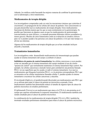 Además, los médicos están buscando las mejores maneras de combinar la quimioterapia
con la radioterapia y otros tratamientos.
Medicamentos de terapia dirigida
Los investigadores comprenden cada vez más los mecanismos internos que controlan el
crecimiento y la propagación de las células del cáncer de pulmón. Este conocimiento se
usa para desarrollar nuevos medicamentos de terapia dirigida. Estos medicamentos
funcionan de distinta manera que los que se usan comúnmente en la quimioterapia. Es
posible que funcionen en algunos casos en que los medicamentos de quimioterapia
convencionales no sean eficaces, y a menudo presentan diferentes efectos secundarios (y
menos graves). Muchos de estos tratamientos están en evaluación en estudios clínicos
para ver si pueden ayudar a las personas con cáncer de pulmón a vivir por más tiempo o a
aliviar sus síntomas.
Algunos de los medicamentos de terapia dirigida que ya se han estudiado incluyen
alisertib y linsitinib.
Tratamientos inmunitarios
Los investigadores están desarrollando medicamentos de inmunoterapia que puedan
ayudar al sistema inmunitario del cuerpo a combatir el cáncer.
Inhibidores de puntos de control inmunitarios: las células cancerosas a veces pueden
evitar ser atacadas por el sistema inmunitario del cuerpo mediante el uso de ciertos
“puestos de control” que normalmente mantienen al sistema inmunitario bajo control. Por
ejemplo, las células cancerosas a menudo tienen gran cantidad de una proteína llamada
PD-L1 en sus superficies que les ayuda a evadir el sistema inmunitario. Los nuevos
medicamentos que bloquean la proteína PD-L1, o a la proteína correspondiente PD-1 que
se encuentra en las células inmunitarias llamadas células T, pueden ayudar al sistema
inmunitario a reconocer las células cancerosas y atacarlas.
El nivolumab (Opdivo) y el pembrolizumab (Keytruda) son medicamentos anti-PD-1 que
ya se utilizan para tratar el cáncer de pulmón no microcítico avanzado. Estos
medicamentos también han demostrado reducir el tamaño de algunos tipos de cáncer de
pulmón microcítico en estudios preliminares.
El ipilimumab (Yervoy) es un medicamento que ataca a la CTLA-4, otra proteína en el
cuerpo que suprime normalmente la respuesta inmunitaria. El medicamento también está
siendo estudiado para el cáncer de pulmón microcítico.
La combinación de los medicamentos de terapia dirigida CTLA-4 y PD-1 también ha
mostrado resultados preliminares alentadores para tratar el cáncer de pulmón microcítico.
 