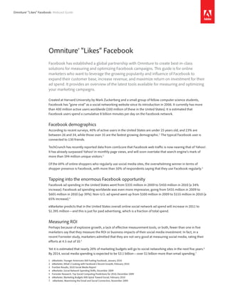 Omniture® “Likes” Facebook: Webcast Guide




                        Omniture® “Likes” Facebook
                        Facebook has established a global partnership with Omniture to create best-in-class
                        solutions for measuring and optimizing Facebook campaigns. This guide is for online
                        marketers who want to leverage the growing popularity and influence of Facebook to
                        expand their customer base, increase revenue, and maximize return on investment for their
                        ad spend. It provides an overview of the latest tools available for measuring and optimizing
                        your marketing campaigns.

                        Created at Harvard University by Mark Zuckerberg and a small group of fellow computer science students,
                        Facebook has “gone viral” as a social networking website since its introduction in 2006. It currently has more
                        than 400 million active users worldwide (100 million of these in the United States). It is estimated that
                        Facebook users spend a cumulative 8 billion minutes per day on the Facebook network.


                        Facebook demographics
                        According to recent surveys, 40% of active users in the United States are under 25 years old, and 23% are
                        between 26 and 34, while those over 35 are the fastest growing demographic.1 The typical Facebook user is
                        connected to 130 friends.

                        TechCrunch has recently reported data from comScore that Facebook web traffic is now nearing that of Yahoo!.
                        It has already surpassed Yahoo! in monthly page views, and will soon overtake that search engine’s mark of
                        more than 594 million unique visitors. 2

                        Of the 69% of online shoppers who regularly use social media sites, the overwhelming winner in terms of
                        shopper presence is Facebook, with more than 50% of respondents saying that they use Facebook regularly. 3


                        Tapping into the enormous Facebook opportunity
                        Facebook ad spending in the United States went from $335 million in 2009 to $450 million in 2010 (a 34%
                        increase). Facebook ad spending worldwide was even more impressive, going from $435 million in 2009 to
                        $605 million in 2010 (up 39%). Non-U.S. ad spend went up from $100 million in 2009 to $155 million in 2010 (a
                        65% increase).4

                        eMarketer predicts that in the United States overall online social network ad spend will increase in 2011 to
                        $1.395 million—and this is just for paid advertising, which is a fraction of total spend.


                        Measuring ROI
                        Perhaps because of explosive growth, a lack of effective measurement tools, or both, fewer than one in five
                        marketers say that they measure the ROI or business impacts of their social media investment. In fact, in a
                        recent Forrester study, marketers admitted that they are not very good at measuring social media, rating their
                        efforts at 4.5 out of 10. 5

                        Yet it is estimated that nearly 20% of marketing budgets will go to social networking sites in the next five years.6
                        By 2014, social media spending is expected to be $3.1 billion—over $1 billion more than email spending.7

                        1	   eMarketer,	Younger	Americans	Still	Fueling	Facebook,	January	2010
                        2	   eMarketer,	What’s	Cooking	with	Facebook’s	Recent	Growth,	February	2010
                        3	   ForeSee	Results,	2010	Social	Media	Report
                        4	   eMarketer,	Social	Network	Spending	Shifts,	December	2009
                        5	   Forrester	Research,	Top	Social	Computing	Predictions	for	2010,	December	2009
                        6	   eMarketer,	Marketing	Budgets	Will	Spiral	Toward	Social,	February	2010
                        7	   	eMarketer,	Maximizing	the	Email	and	Social	Connection,	November	2009
 