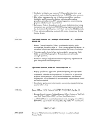  Conducted certification and analysis of H60 aircraft configuration, aerial
delivery equipment and emergent technology for $800M aviation resources.
 Elite subject matter expertise: one of 14 pilots selected from to perform
initial pilot qualification and evaluation, and instructed operational
procedures, aircraft systems, FAA rules and regulations, recurrent training
program, and adherence to standardization.
 Performance Analyst: directed team in all aspects of administration, testing,
management and coordination of MH-60T training implementation through
the development of syllabi, course curriculum, and rewrite of flight manuals.
 Wrote and instructed training sessions in full motion simulator and desk top
training devices.
2001-2005 Operational Specialist and Unit Flight Instructor and, USCG Air Station
Kodiak, AK
 Planner, Current Scheduling Officer: : coordinated scheduling of 60+
personnel and directed operation of 5 fixed wing aircraft and 8 helicopters on
operational missions and deployments throughout the Western Hemisphere.
 Training specialist: Instructed and administered pilot upgrades and check
flights to unit’s 21 helicopter pilots. Trained aircrews in all-weather
day/night operations.
 Warehouse manager: supported maintenance/engineering department with
parts management and shipping services.
1997-2001 Operational Specialist, USCG Air Station Cape Cod, MA
 Rapidly qualified and upgraded in operational specialty (helicopter pilot).
 Superb team leader and stellar performance of collateral as an operational
scheduler, quality assurance officer (aircraft maintenance function), and
flight services officer (data analysis, aircrew mission support material control
and implementation).
 Coordinated special projects (ceremonies, assessments, strategic initiatives,
external affairs, etc.)
1994-1996 Junior Officer, USCG Cutter ACUSHNET (WMEC 167), Eureka, CA
 Damage Control Assistant, Assistant Engineer Officer, Engineer of the Watch
, and Deck Watch Officer (DWO) on Coast Guard Cutter (ship).
 As DCA/AEO served as assistant department head, managing crew of 30. As
EOW/DWO responsible for the safety of the ship and her 70+ member crew.
EDUCATION
2002.2005 Master of Public Administration (MPA), University of Alaska-Southeast,
Juneau, Alaska
 
