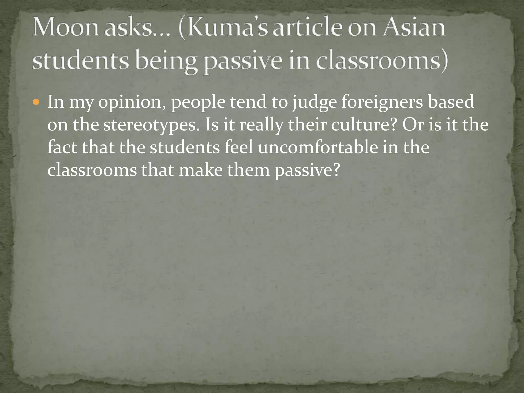  In my opinion, people tend to judge foreigners based
 on the stereotypes. Is it really their culture? Or is it the
 fact that the students feel uncomfortable in the
 classrooms that make them passive?
 