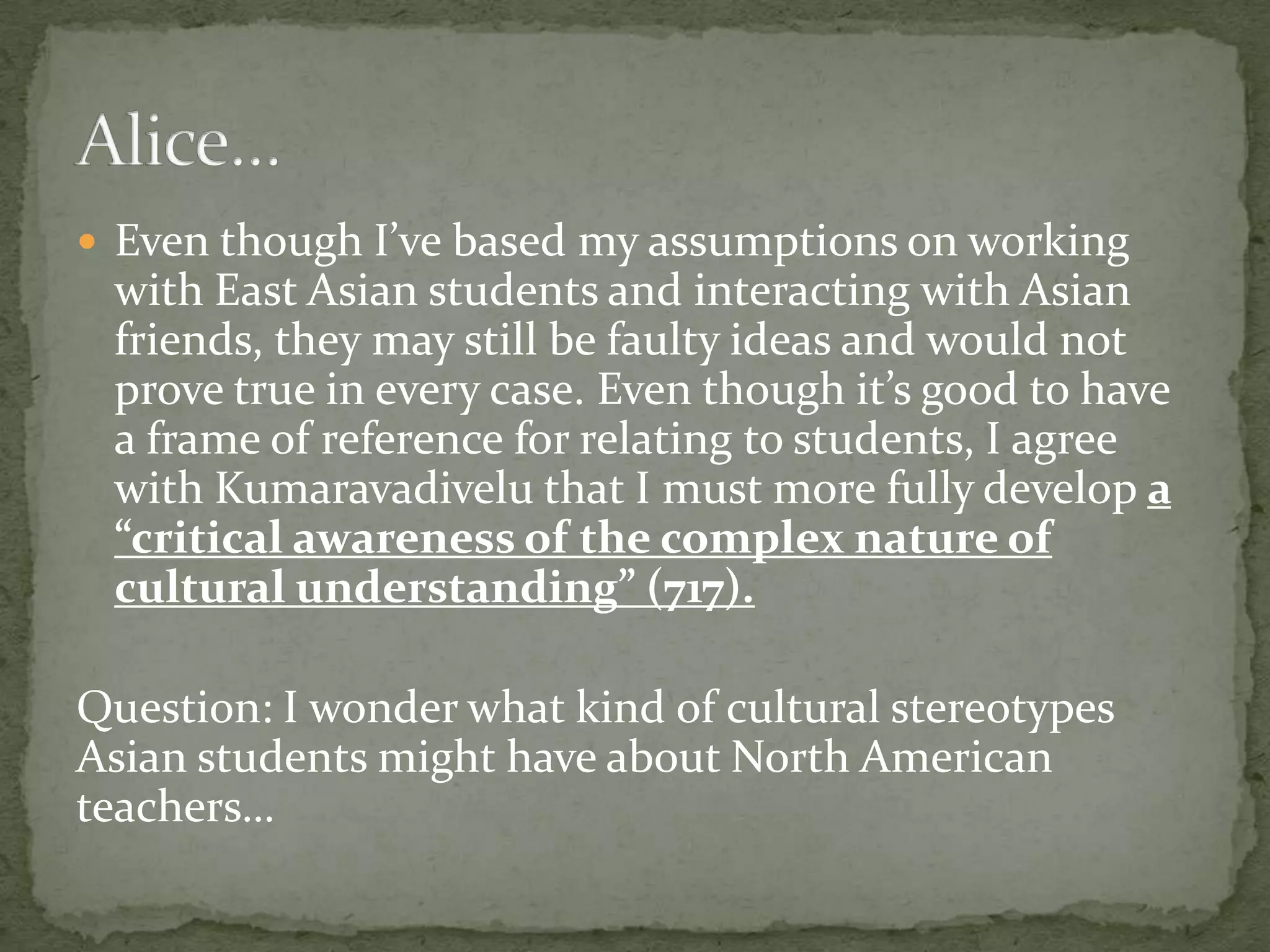  Even though I’ve based my assumptions on working
 with East Asian students and interacting with Asian
 friends, they may still be faulty ideas and would not
 prove true in every case. Even though it’s good to have
 a frame of reference for relating to students, I agree
 with Kumaravadivelu that I must more fully develop a
 “critical awareness of the complex nature of
 cultural understanding” (717).

Question: I wonder what kind of cultural stereotypes
Asian students might have about North American
teachers…
 