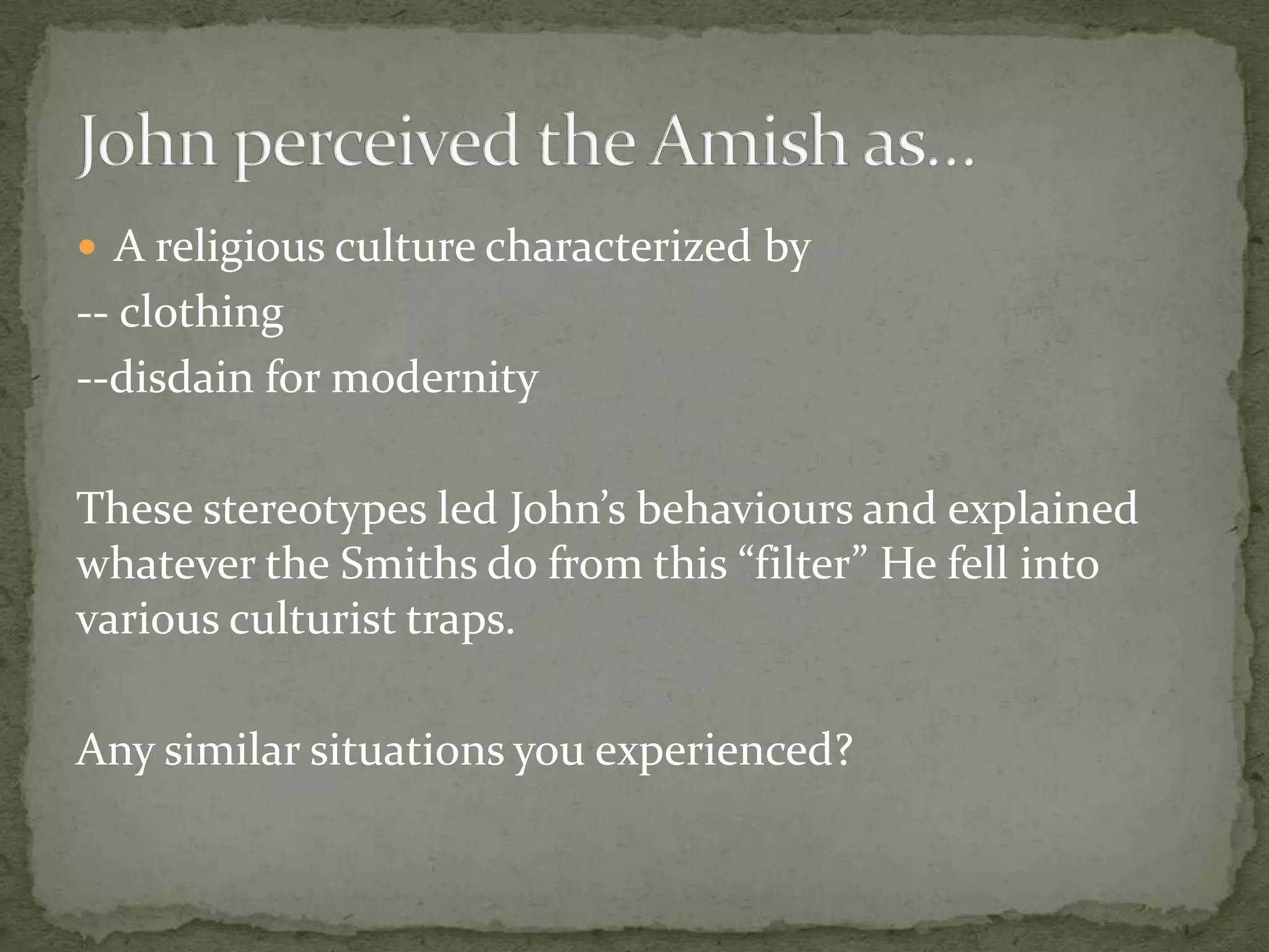  A religious culture characterized by
-- clothing
--disdain for modernity

These stereotypes led John’s behaviours and explained
whatever the Smiths do from this “filter” He fell into
various culturist traps.

Any similar situations you experienced?
 