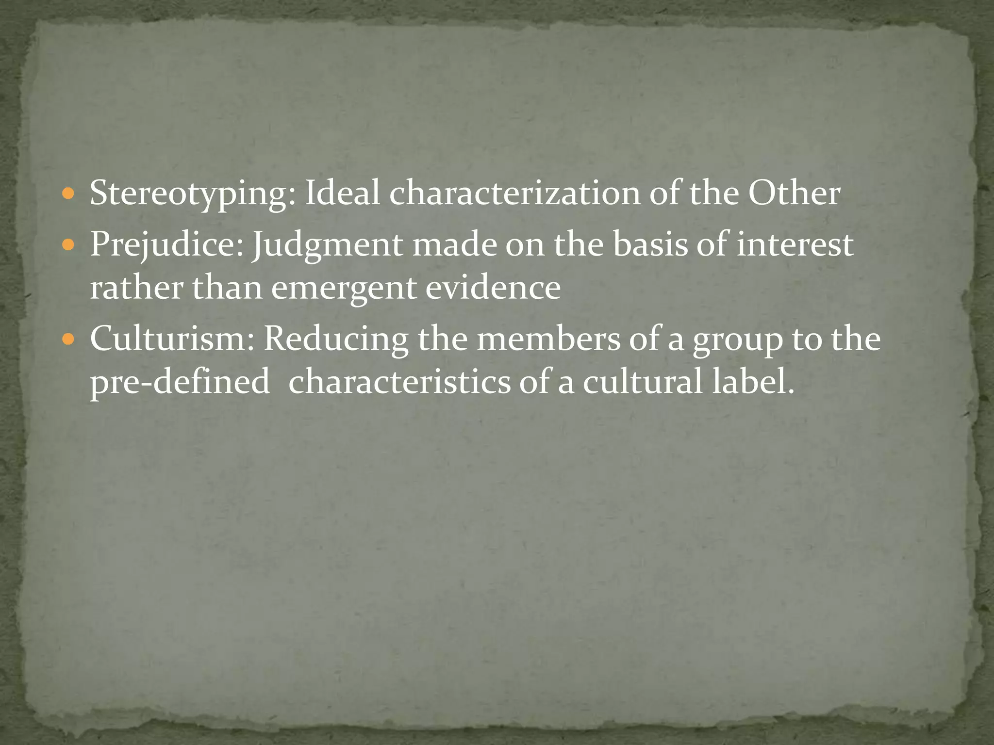  Stereotyping: Ideal characterization of the Other
 Prejudice: Judgment made on the basis of interest
  rather than emergent evidence
 Culturism: Reducing the members of a group to the
  pre-defined characteristics of a cultural label.
 