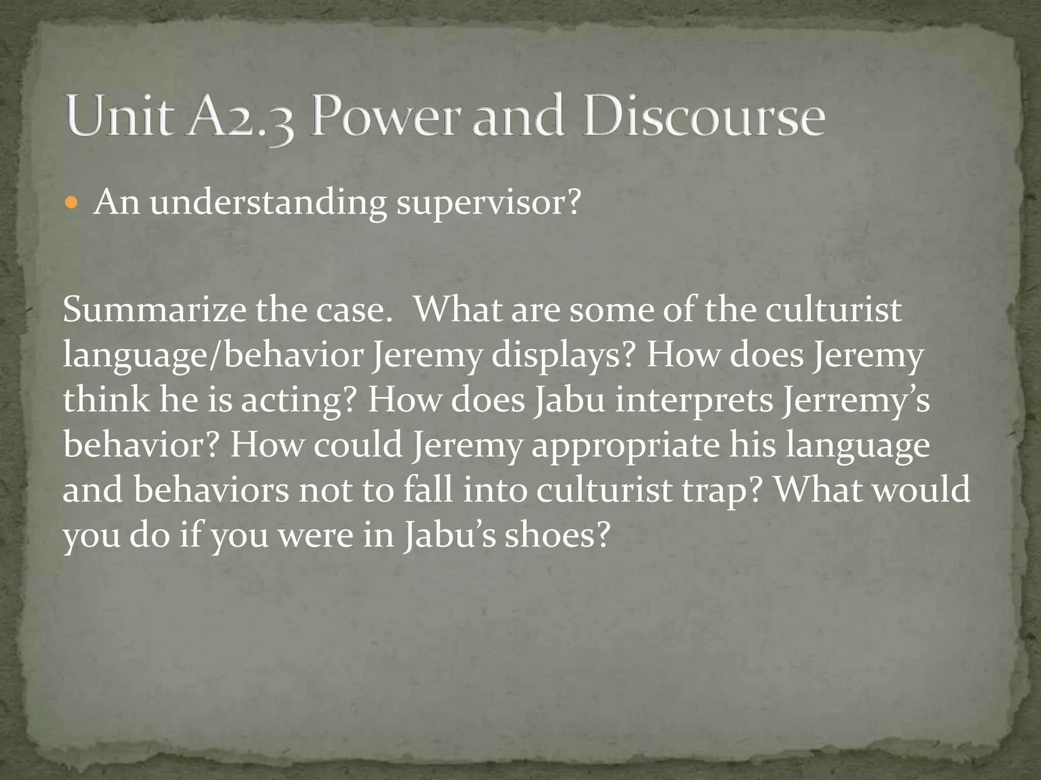  An understanding supervisor?


Summarize the case. What are some of the culturist
language/behavior Jeremy displays? How does Jeremy
think he is acting? How does Jabu interprets Jerremy’s
behavior? How could Jeremy appropriate his language
and behaviors not to fall into culturist trap? What would
you do if you were in Jabu’s shoes?
 