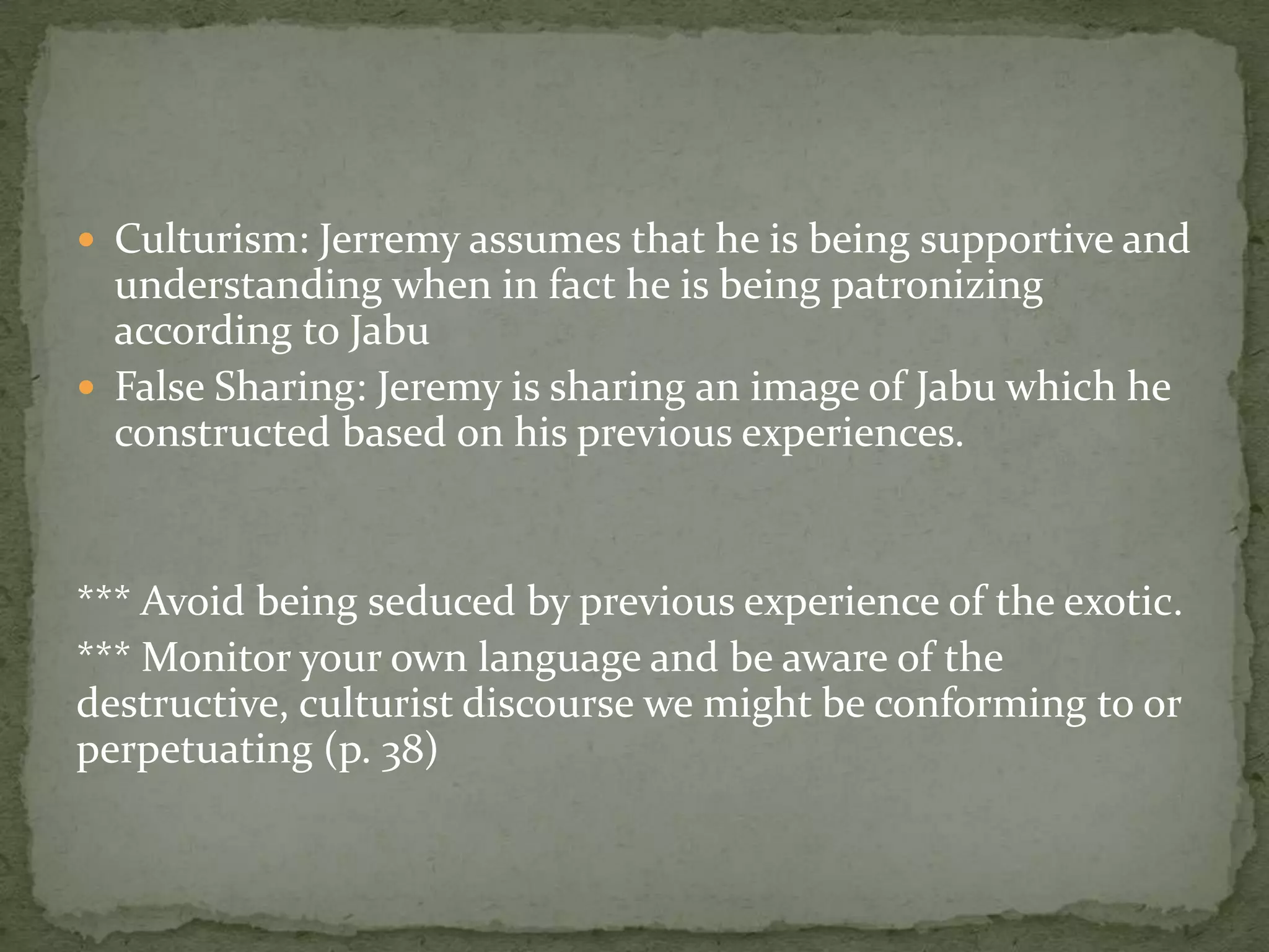  Culturism: Jerremy assumes that he is being supportive and
  understanding when in fact he is being patronizing
  according to Jabu
 False Sharing: Jeremy is sharing an image of Jabu which he
  constructed based on his previous experiences.


*** Avoid being seduced by previous experience of the exotic.
*** Monitor your own language and be aware of the
destructive, culturist discourse we might be conforming to or
perpetuating (p. 38)
 