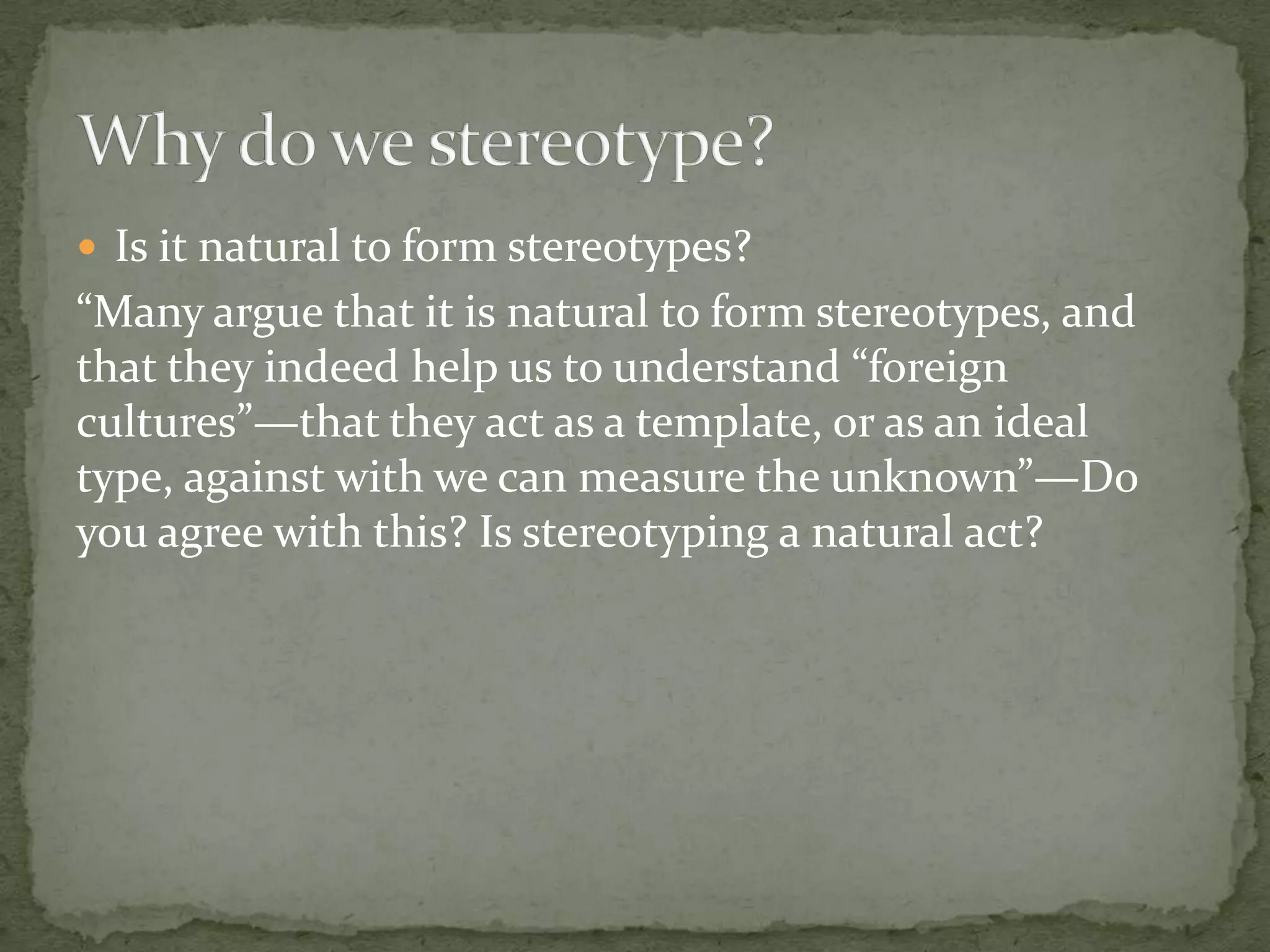  Is it natural to form stereotypes?
“Many argue that it is natural to form stereotypes, and
that they indeed help us to understand “foreign
cultures”—that they act as a template, or as an ideal
type, against with we can measure the unknown”—Do
you agree with this? Is stereotyping a natural act?
 