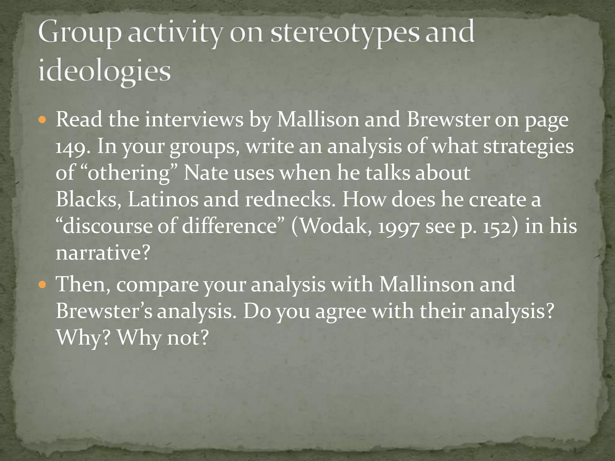  Read the interviews by Mallison and Brewster on page
  149. In your groups, write an analysis of what strategies
  of “othering” Nate uses when he talks about
  Blacks, Latinos and rednecks. How does he create a
  “discourse of difference” (Wodak, 1997 see p. 152) in his
  narrative?
 Then, compare your analysis with Mallinson and
  Brewster’s analysis. Do you agree with their analysis?
  Why? Why not?
 