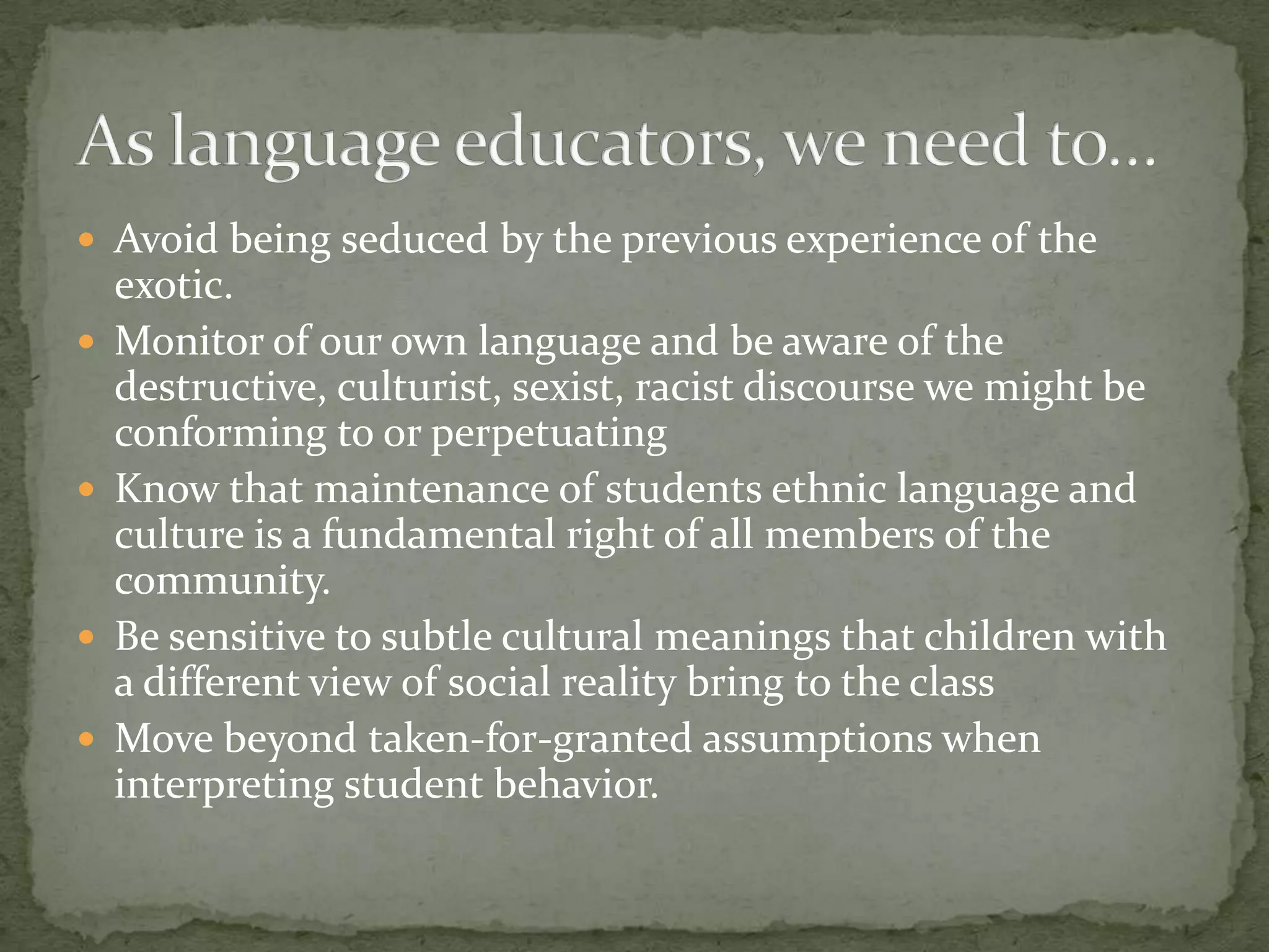  Avoid being seduced by the previous experience of the
    exotic.
   Monitor of our own language and be aware of the
    destructive, culturist, sexist, racist discourse we might be
    conforming to or perpetuating
   Know that maintenance of students ethnic language and
    culture is a fundamental right of all members of the
    community.
   Be sensitive to subtle cultural meanings that children with
    a different view of social reality bring to the class
   Move beyond taken-for-granted assumptions when
    interpreting student behavior.
 