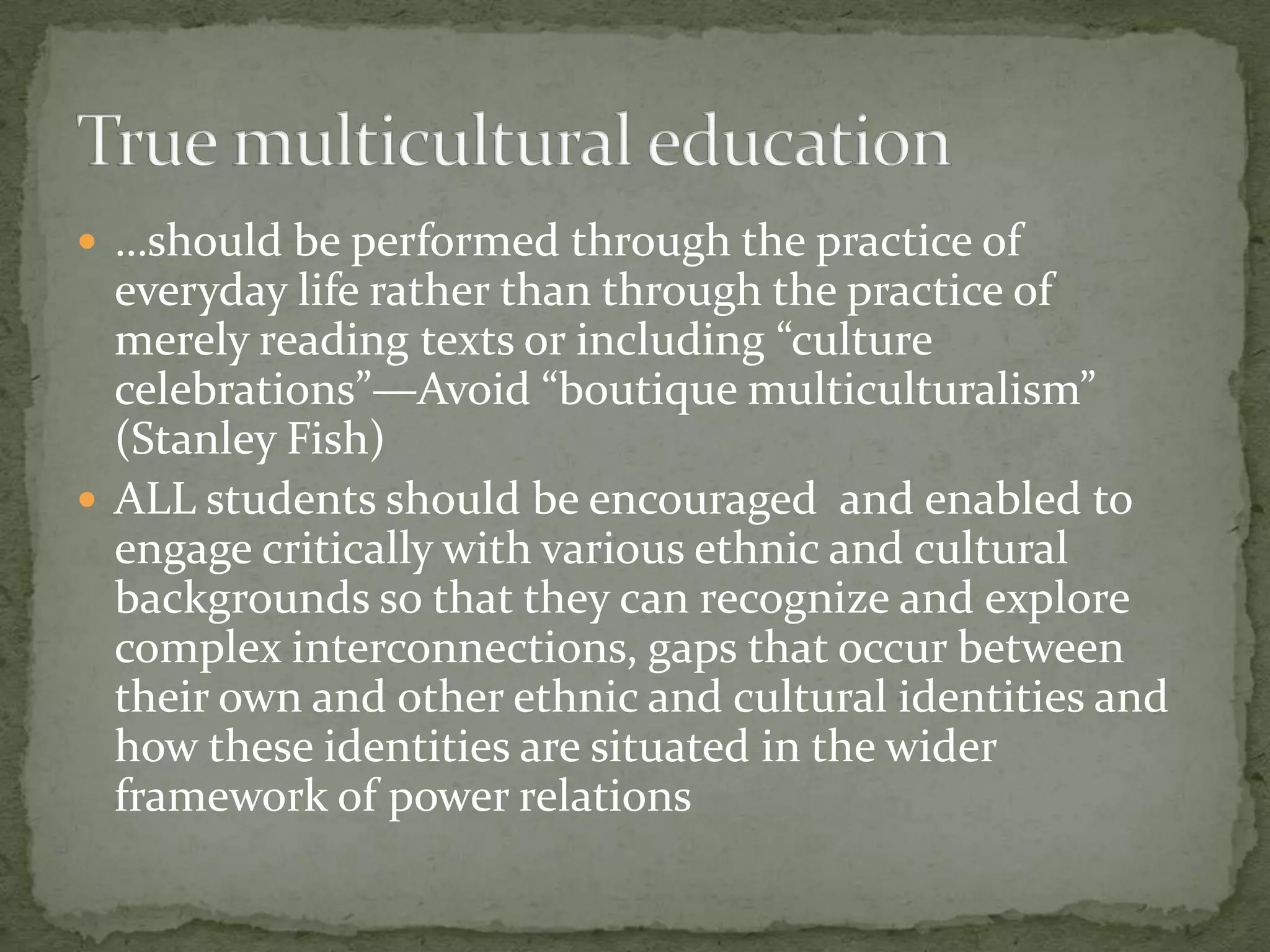  …should be performed through the practice of
  everyday life rather than through the practice of
  merely reading texts or including “culture
  celebrations”—Avoid “boutique multiculturalism”
  (Stanley Fish)
 ALL students should be encouraged and enabled to
  engage critically with various ethnic and cultural
  backgrounds so that they can recognize and explore
  complex interconnections, gaps that occur between
  their own and other ethnic and cultural identities and
  how these identities are situated in the wider
  framework of power relations
 