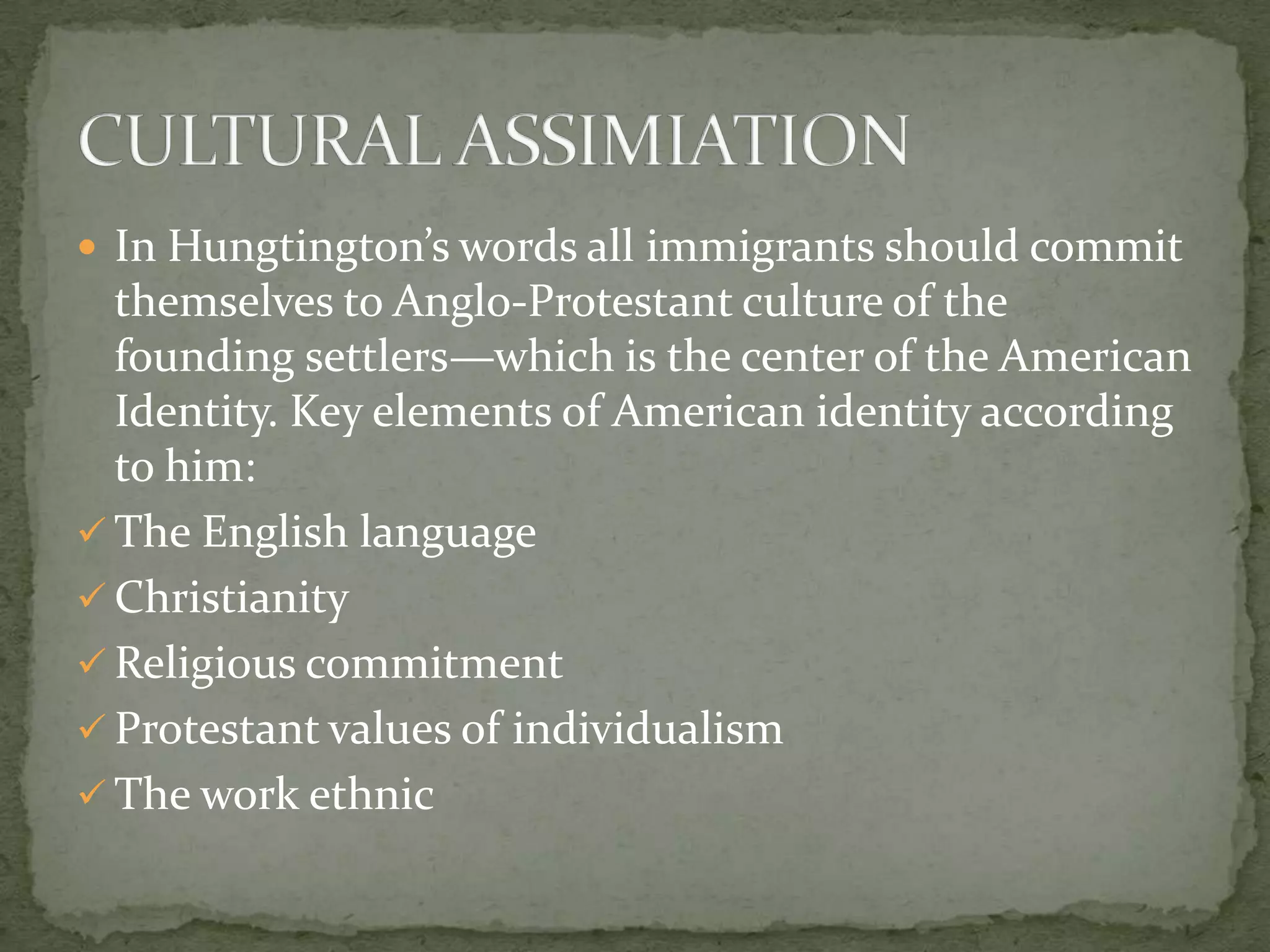  In Hungtington’s words all immigrants should commit
  themselves to Anglo-Protestant culture of the
  founding settlers—which is the center of the American
  Identity. Key elements of American identity according
  to him:
 The English language
 Christianity
 Religious commitment
 Protestant values of individualism
 The work ethnic
 