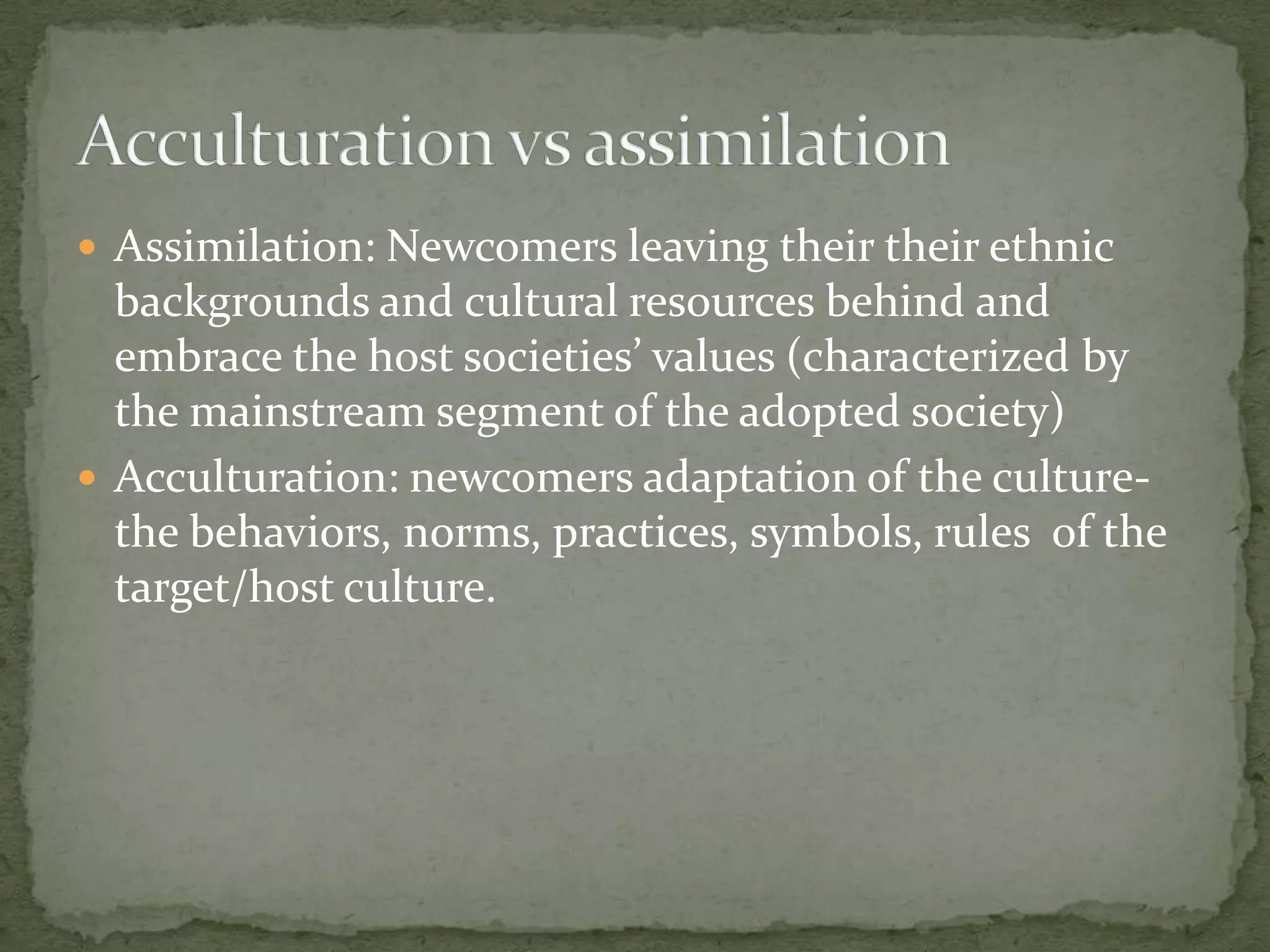  Assimilation: Newcomers leaving their their ethnic
  backgrounds and cultural resources behind and
  embrace the host societies’ values (characterized by
  the mainstream segment of the adopted society)
 Acculturation: newcomers adaptation of the culture-
  the behaviors, norms, practices, symbols, rules of the
  target/host culture.
 