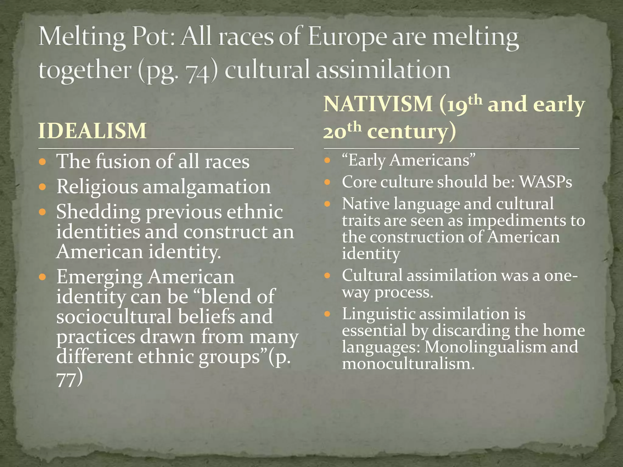 NATIVISM (19th and early
IDEALISM                        20th century)
 The fusion of all races        “Early Americans”
 Religious amalgamation         Core culture should be: WASPs
                                 Native language and cultural
 Shedding previous ethnic        traits are seen as impediments to
  identities and construct an     the construction of American
  American identity.              identity
 Emerging American              Cultural assimilation was a one-
  identity can be “blend of       way process.
  sociocultural beliefs and      Linguistic assimilation is
  practices drawn from many       essential by discarding the home
                                  languages: Monolingualism and
  different ethnic groups”(p.     monoculturalism.
  77)
 