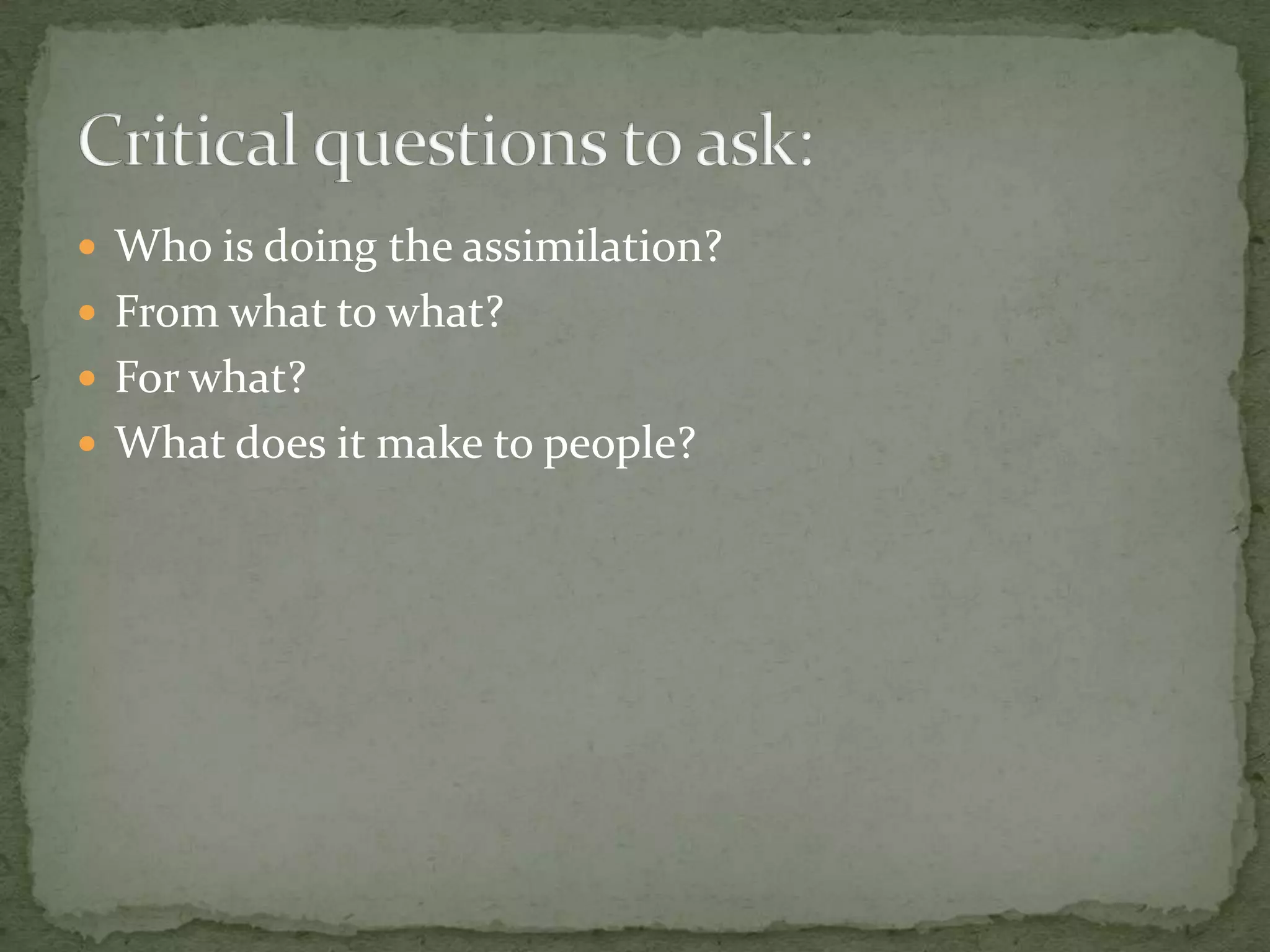  Who is doing the assimilation?
 From what to what?
 For what?
 What does it make to people?
 