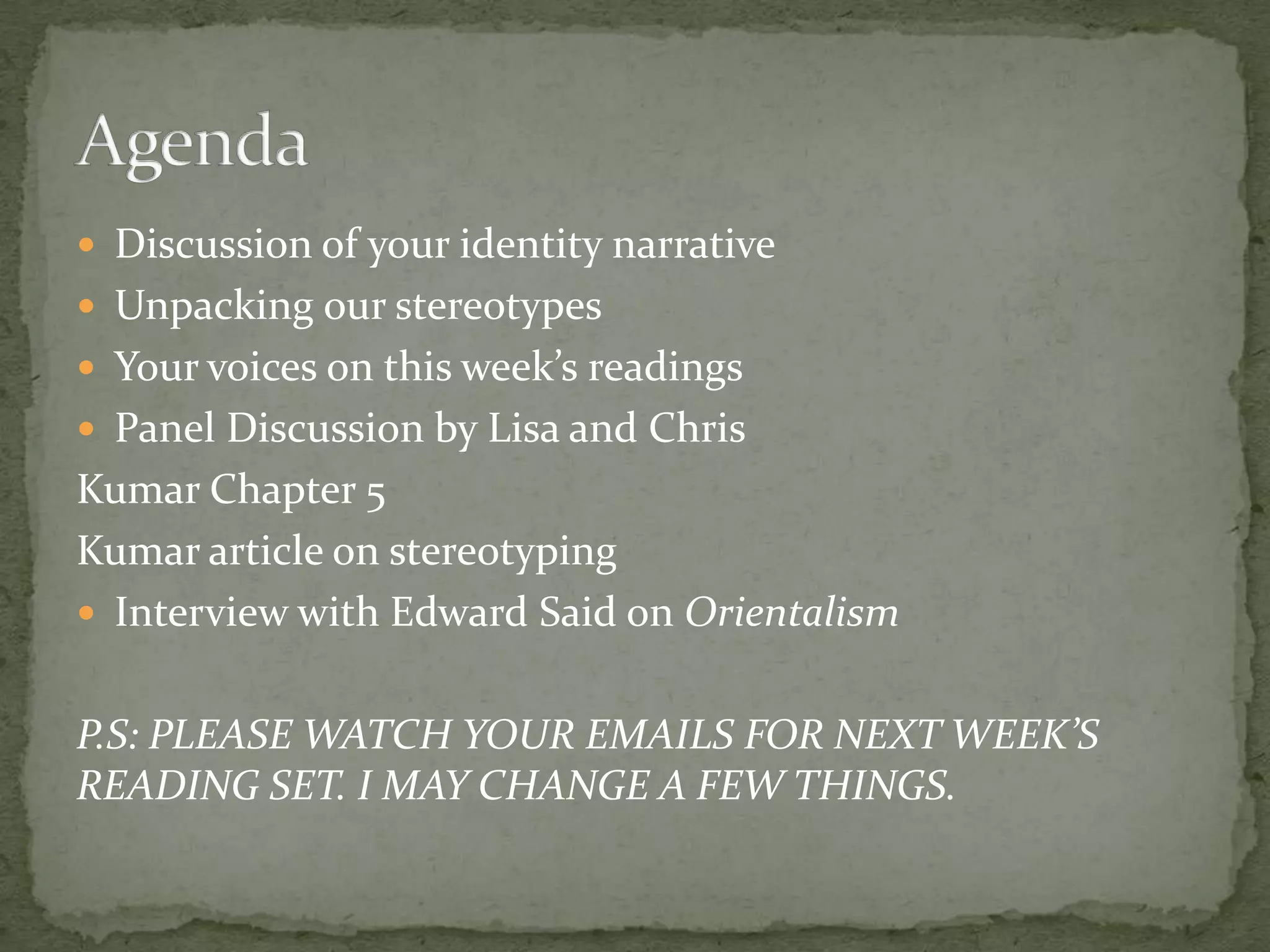  Discussion of your identity narrative
 Unpacking our stereotypes
 Your voices on this week’s readings
 Panel Discussion by Lisa and Chris
Kumar Chapter 5
Kumar article on stereotyping
 Interview with Edward Said on Orientalism


P.S: PLEASE WATCH YOUR EMAILS FOR NEXT WEEK’S
READING SET. I MAY CHANGE A FEW THINGS.
 
