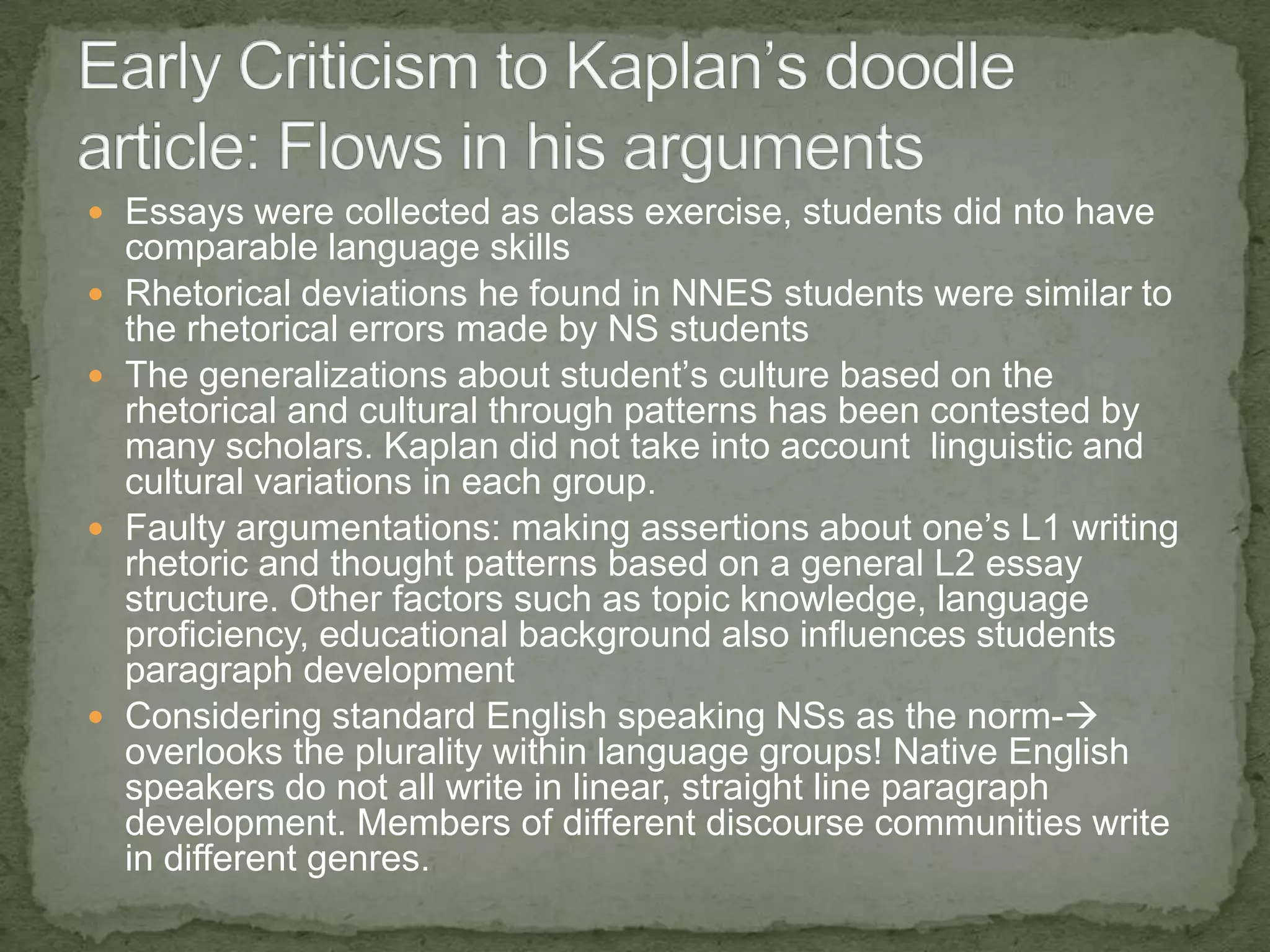  Essays were collected as class exercise, students did nto have
    comparable language skills
   Rhetorical deviations he found in NNES students were similar to
    the rhetorical errors made by NS students
   The generalizations about student’s culture based on the
    rhetorical and cultural through patterns has been contested by
    many scholars. Kaplan did not take into account linguistic and
    cultural variations in each group.
   Faulty argumentations: making assertions about one’s L1 writing
    rhetoric and thought patterns based on a general L2 essay
    structure. Other factors such as topic knowledge, language
    proficiency, educational background also influences students
    paragraph development
   Considering standard English speaking NSs as the norm-
    overlooks the plurality within language groups! Native English
    speakers do not all write in linear, straight line paragraph
    development. Members of different discourse communities write
    in different genres.
 