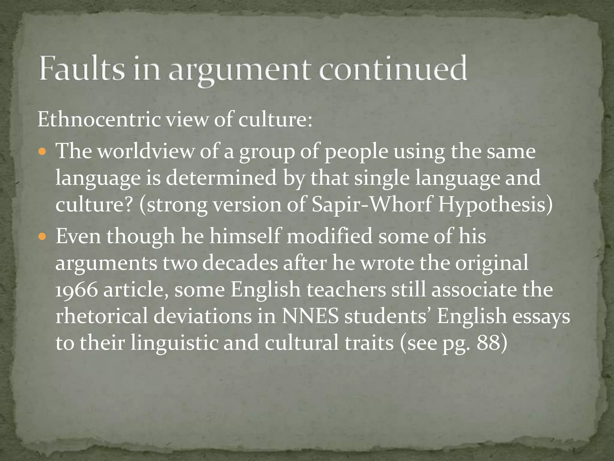 Ethnocentric view of culture:
 The worldview of a group of people using the same
  language is determined by that single language and
  culture? (strong version of Sapir-Whorf Hypothesis)
 Even though he himself modified some of his
  arguments two decades after he wrote the original
  1966 article, some English teachers still associate the
  rhetorical deviations in NNES students’ English essays
  to their linguistic and cultural traits (see pg. 88)
 