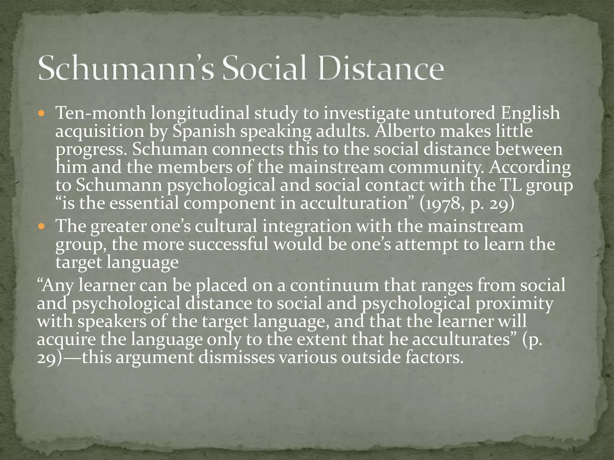  Ten-month longitudinal study to investigate untutored English
  acquisition by Spanish speaking adults. Alberto makes little
  progress. Schuman connects this to the social distance between
  him and the members of the mainstream community. According
  to Schumann psychological and social contact with the TL group
  “is the essential component in acculturation” (1978, p. 29)
 The greater one’s cultural integration with the mainstream
  group, the more successful would be one’s attempt to learn the
  target language
“Any learner can be placed on a continuum that ranges from social
and psychological distance to social and psychological proximity
with speakers of the target language, and that the learner will
acquire the language only to the extent that he acculturates” (p.
29)—this argument dismisses various outside factors.
 