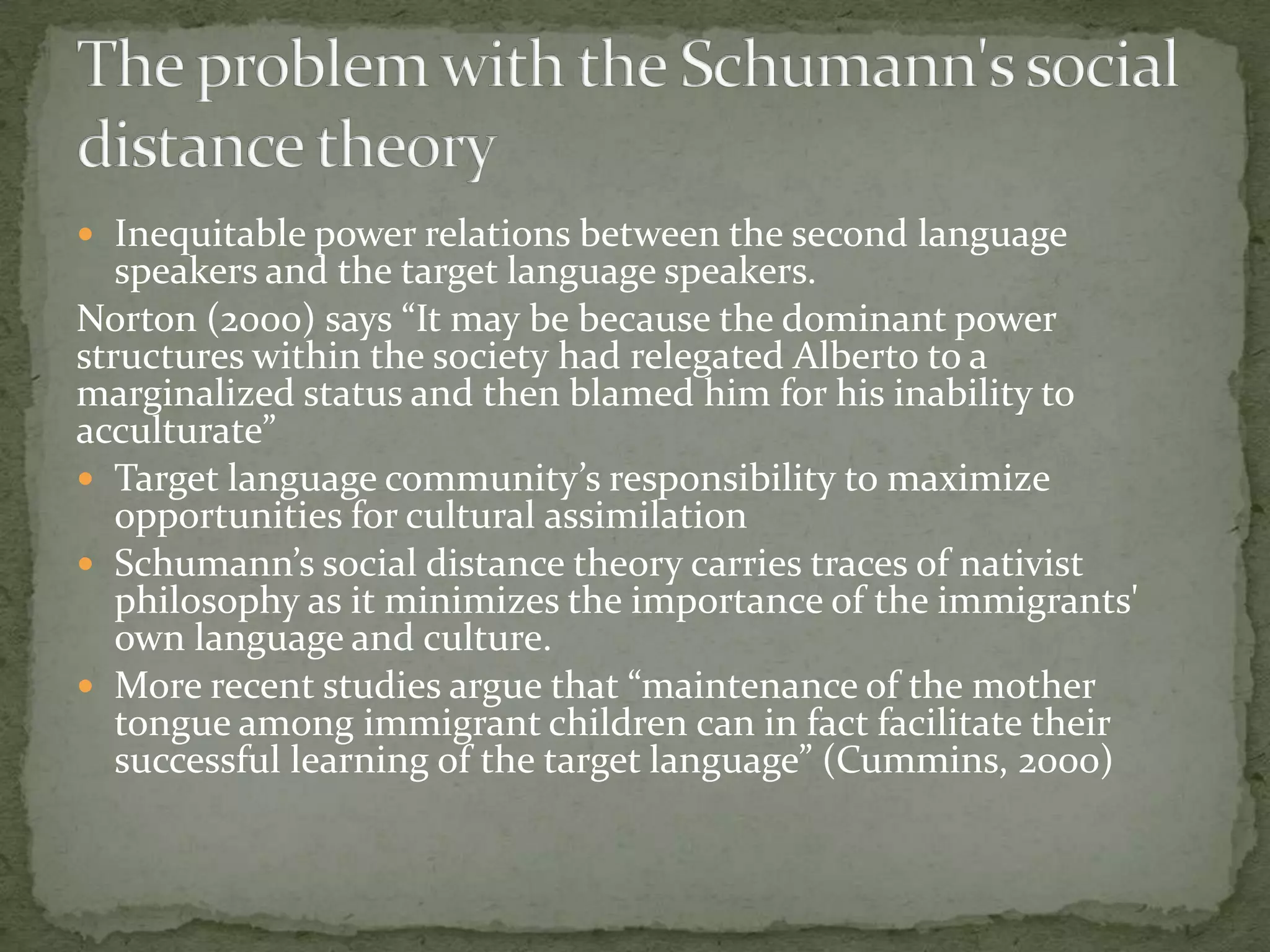  Inequitable power relations between the second language
   speakers and the target language speakers.
Norton (2000) says “It may be because the dominant power
structures within the society had relegated Alberto to a
marginalized status and then blamed him for his inability to
acculturate”
 Target language community’s responsibility to maximize
   opportunities for cultural assimilation
 Schumann’s social distance theory carries traces of nativist
   philosophy as it minimizes the importance of the immigrants'
   own language and culture.
 More recent studies argue that “maintenance of the mother
   tongue among immigrant children can in fact facilitate their
   successful learning of the target language” (Cummins, 2000)
 