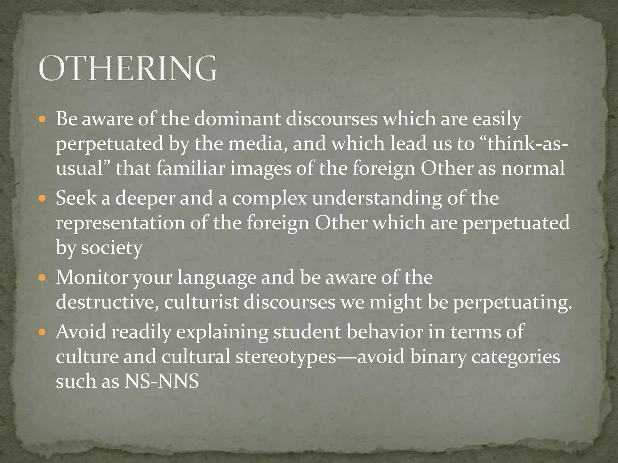  Be aware of the dominant discourses which are easily
  perpetuated by the media, and which lead us to “think-as-
  usual” that familiar images of the foreign Other as normal
 Seek a deeper and a complex understanding of the
  representation of the foreign Other which are perpetuated
  by society
 Monitor your language and be aware of the
  destructive, culturist discourses we might be perpetuating.
 Avoid readily explaining student behavior in terms of
  culture and cultural stereotypes—avoid binary categories
  such as NS-NNS
 