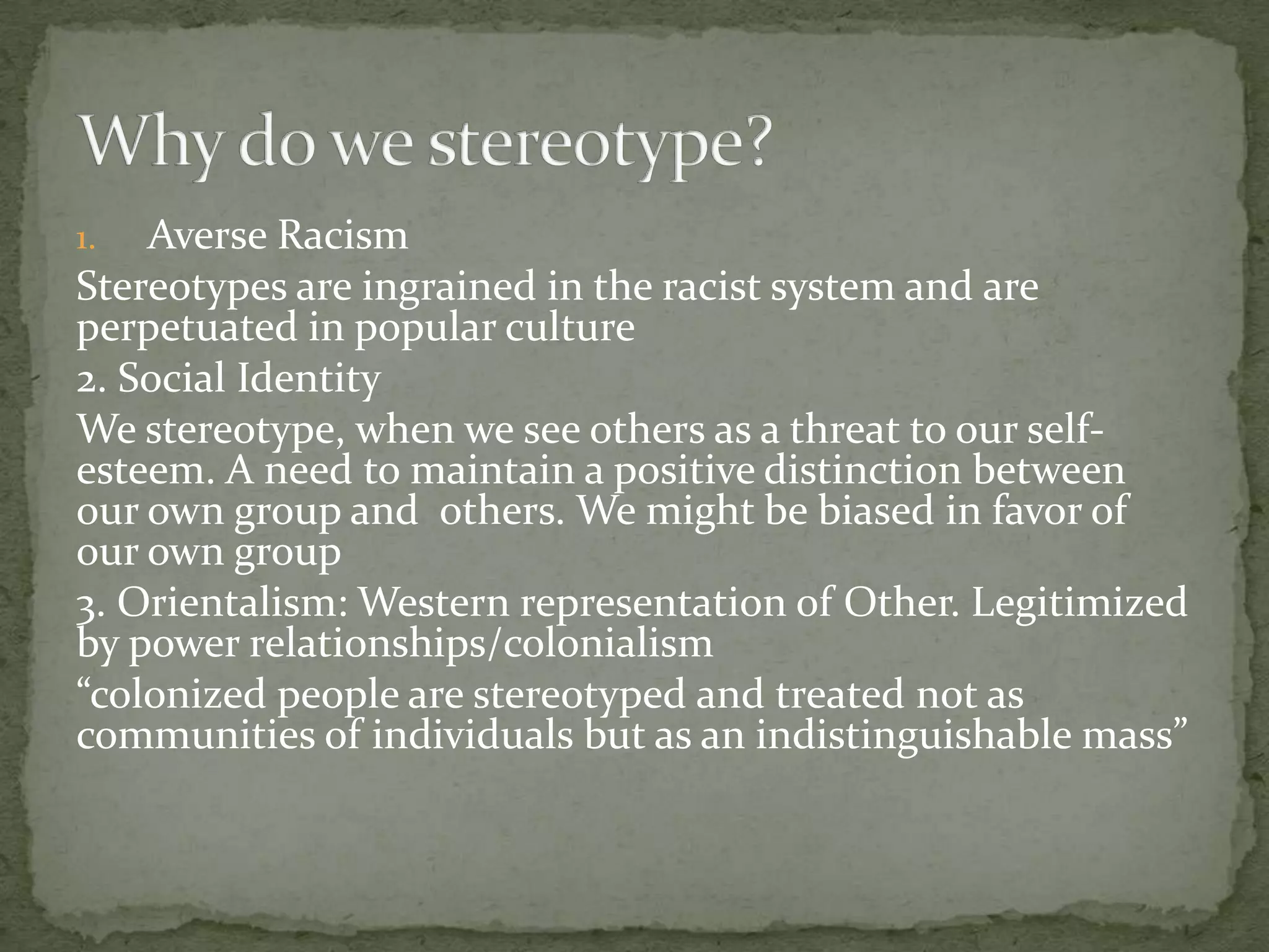 1.  Averse Racism
Stereotypes are ingrained in the racist system and are
perpetuated in popular culture
2. Social Identity
We stereotype, when we see others as a threat to our self-
esteem. A need to maintain a positive distinction between
our own group and others. We might be biased in favor of
our own group
3. Orientalism: Western representation of Other. Legitimized
by power relationships/colonialism
“colonized people are stereotyped and treated not as
communities of individuals but as an indistinguishable mass”
 
