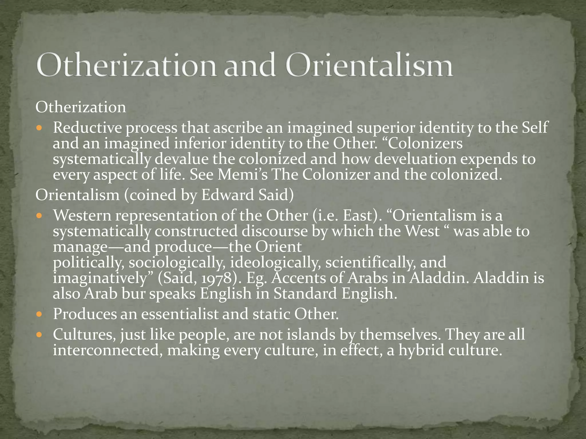 Otherization
 Reductive process that ascribe an imagined superior identity to the Self
  and an imagined inferior identity to the Other. “Colonizers
  systematically devalue the colonized and how develuation expends to
  every aspect of life. See Memi’s The Colonizer and the colonized.
Orientalism (coined by Edward Said)
 Western representation of the Other (i.e. East). “Orientalism is a
  systematically constructed discourse by which the West “ was able to
  manage—and produce—the Orient
  politically, sociologically, ideologically, scientifically, and
  imaginatively” (Said, 1978). Eg. Accents of Arabs in Aladdin. Aladdin is
  also Arab bur speaks English in Standard English.
 Produces an essentialist and static Other.
 Cultures, just like people, are not islands by themselves. They are all
  interconnected, making every culture, in effect, a hybrid culture.
 