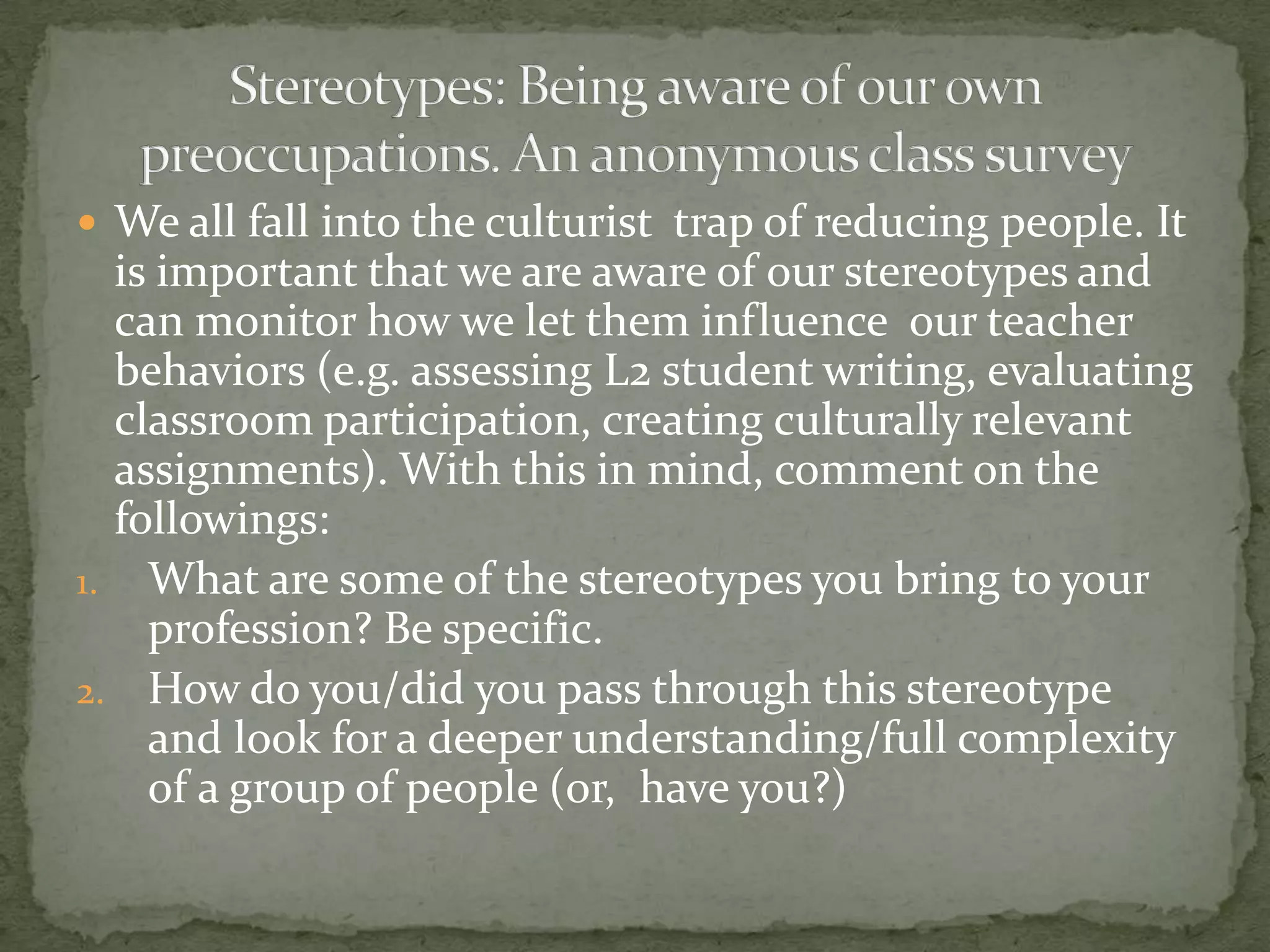  We all fall into the culturist trap of reducing people. It
  is important that we are aware of our stereotypes and
  can monitor how we let them influence our teacher
  behaviors (e.g. assessing L2 student writing, evaluating
  classroom participation, creating culturally relevant
  assignments). With this in mind, comment on the
  followings:
1. What are some of the stereotypes you bring to your
    profession? Be specific.
2. How do you/did you pass through this stereotype
    and look for a deeper understanding/full complexity
    of a group of people (or, have you?)
 