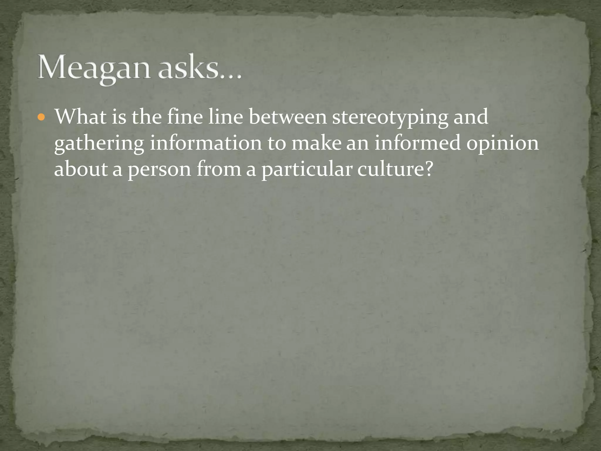  What is the fine line between stereotyping and
 gathering information to make an informed opinion
 about a person from a particular culture?
 