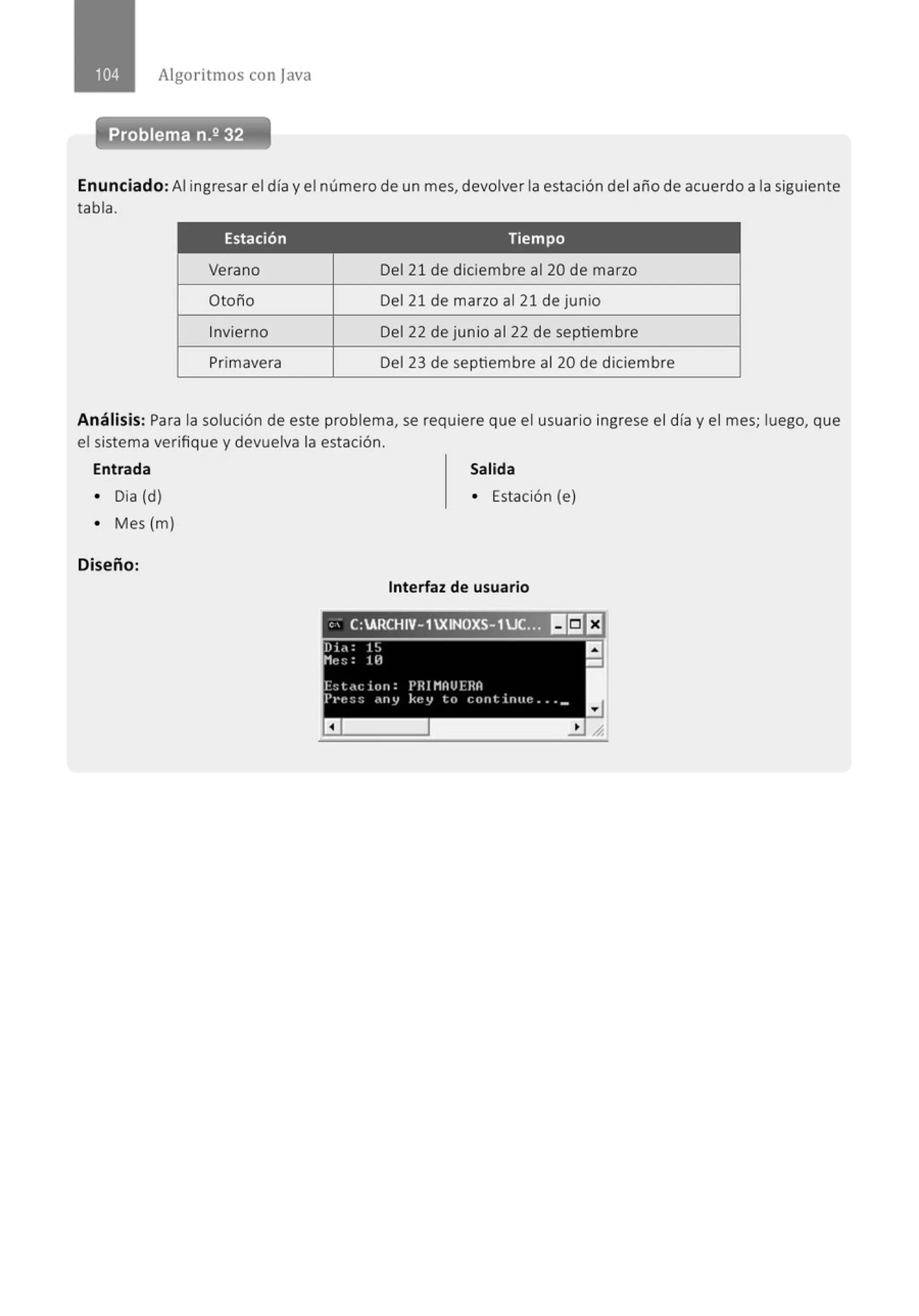 Algoritmos con java
Enunciado: Al ingresar el día y el número de un mes, devolver la estación del año de acuerdo a la siguiente
tabla.
Estación Tiempo
Verano Del 21 de diciembre al 20 de marzo
Otoño Del 21 de marzo al 21 de junio
Invierno Del 22 de junio al 22 de septiembre
Primavera Del 23 de septiembre al 20 de diciembre
Análisis: Para la solución de este problema, se requiere que el usuario ingrese el día y el mes; luego, que
el sistema verifique y devuelva la estación.
Entrada Salida
• Dia (d) • Estación (e)
• Mes (m)
Diseño:
Interfaz de usuario
,, C:ARCHIV- 1XINOXS- 1UC... lr:JEJ
 