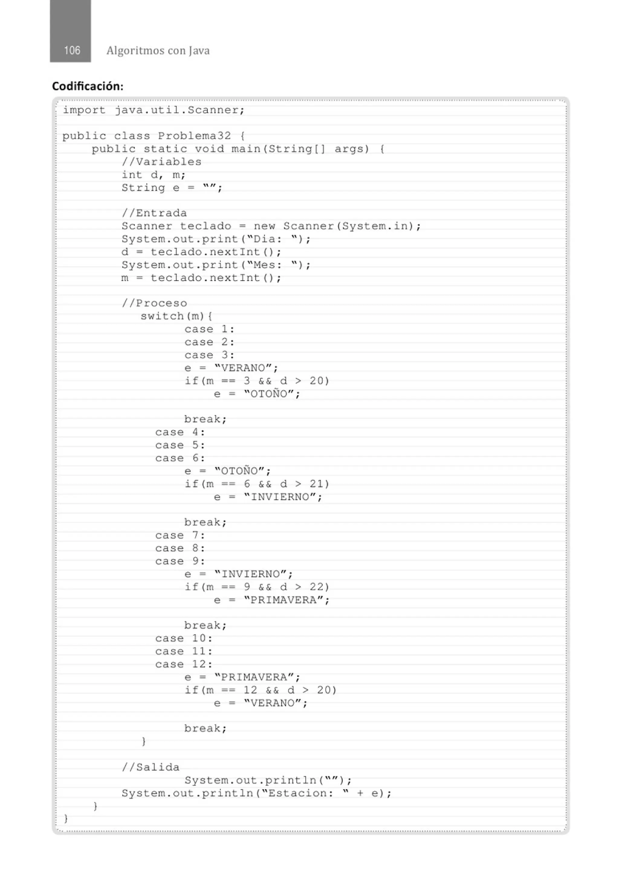 Algoritmos con java
Codificación:
.· .......................................................................................................................................................................................................... ...
import java . util . Scanner;
public class Problema32 {
1
public static void main(String[) args) {
//Variables
1
int d , m;
String e = 11,
'
//Entrada
Scanner teclado= new Scanner(System . in) ;
System . out . print( "Dia : " ) ;
d = teclado . nextint() ;
System . out . print( "Mes : '' ) ;
m= teclado . nextint() ;
//Proceso
switch (m) {
case 1 :
case 2 :
case 3 :
1
e = "VERANO";
if(m == 3 && d > 20)
e = "OTOÑO";
break;
case 4 :
case 5 :
case 6 :
e = "OTOÑO";
if(m == 6 && d > 21)
e = " INVIERNO";
break;
case 7 :
case 8 :
case 9 :
e = " INVIERNO";
i f(m == 9 && d > 22)
e = "PRIMAVERA";
break;
case 10 :
case 1 1 :
case 12 :
e = " PRIMAVERA";
if(m == 12 && d > 20)
e = "VERANO";
break;
1/Salida
System . out . println( ''" ) ;
System . out . println( " Estacion : " +e) ;
·.............................................................................................................................................................................................................
 