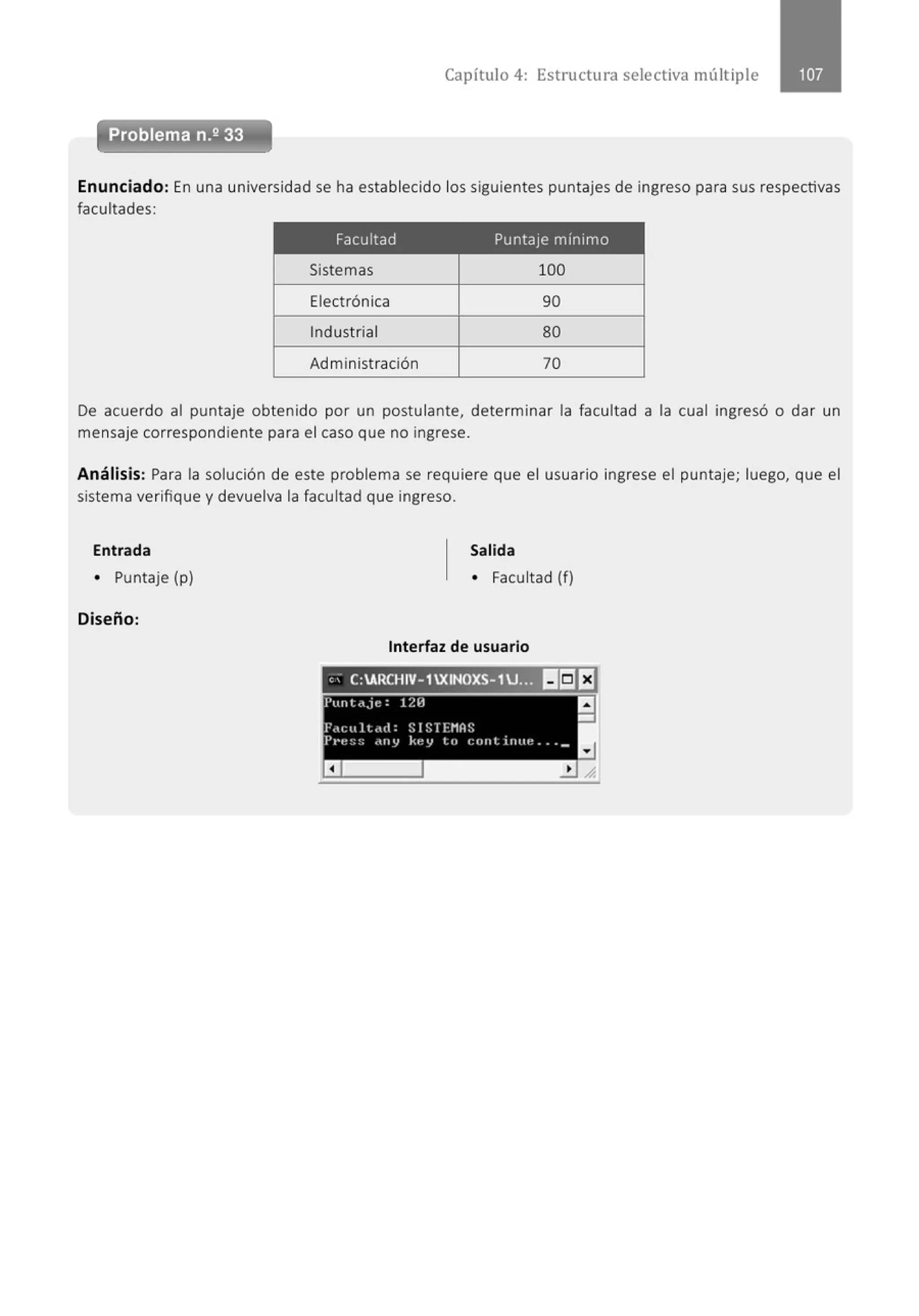 Capítulo 4: Estructura selectiva múlt iple
e - -
Problema n.2 33
'
Enunciado: En una universidad se ha establecido los siguientes puntajes de ingreso para sus respectivas
facultades:
Facultad Puntaje mínimo
Sistemas 100
Electrónica 90
Indust rial 80
Administración 70
De acuerdo al puntaje obtenido por un postulante, determinar la facultad a la cual ingresó o dar un
mensaje correspondiente para el caso que no ingrese.
Análisis: Para la solución de este problema se requiere que el usuario ingrese el puntaje; luego, que el
sistema verifique y devuelva la facultad que ingreso.
Entrada
• Puntaje {p)
Diseño:
Salida
• Facultad (f)
Interfaz de usuario
" - C:ARCHIV- 1XINOXS-1U... 1!1151EJ
l'unl.tjc: 1211
f',,cult ,ul: SIST1'11AS
Pt·e ~; :; dlllJ ke y to cnntinue . . . _
a
a
-
 