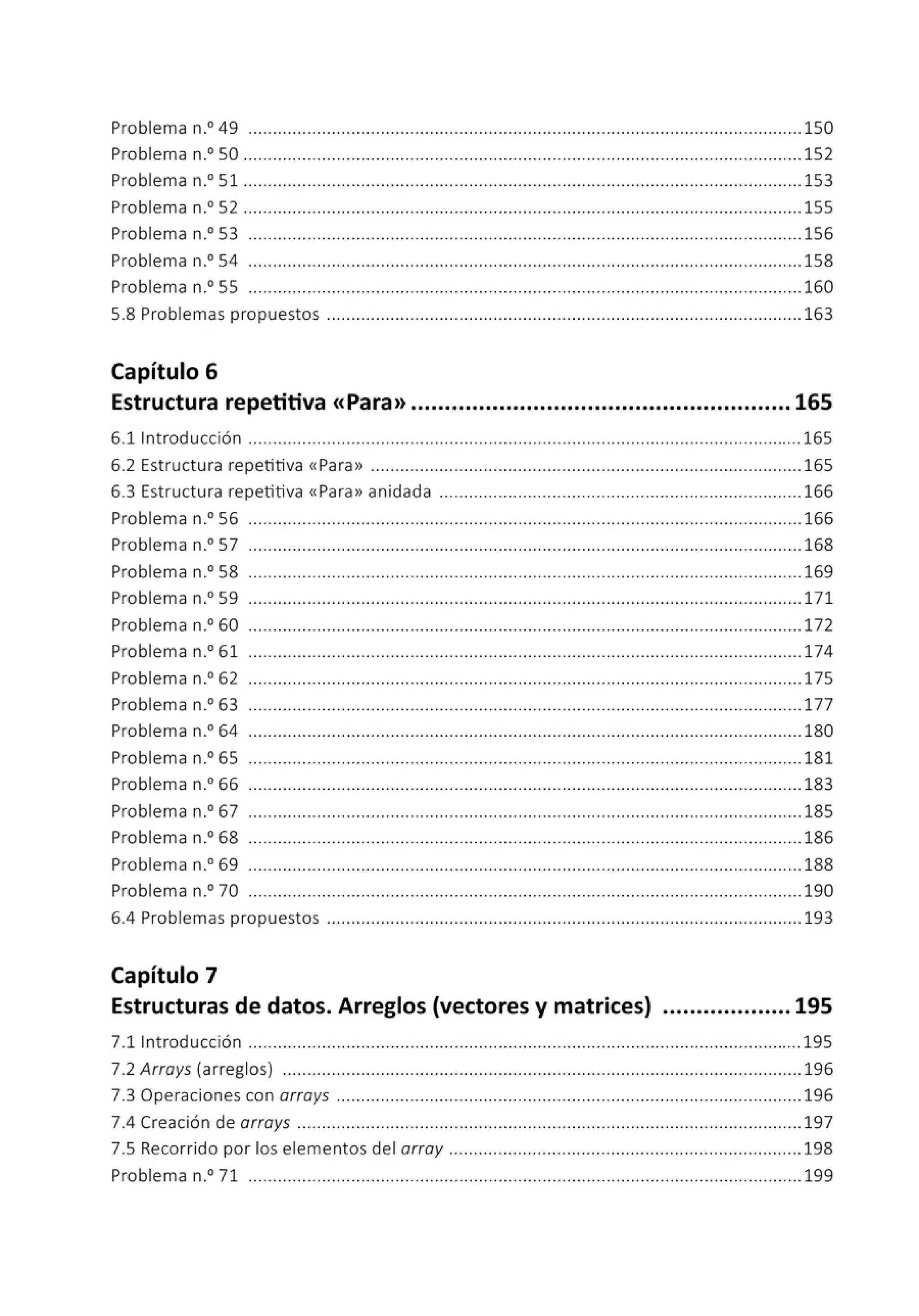 Problema n.0
49 .................................................................................................................150
Problema n.0
50 .................................................................................................................. 152
Problema n.0
51 ..................................................................................................................153
Problema n.0
52 .................................................................................................................. 155
Problema n.0
53 ................................................................................................................. 156
Problema n.0
54 .................................................................................................................158
Problema n.0 55 ................................................................................................................. 160
5.8 Problemas propuestos ................................................................................................. 163
Capítulo 6
Estructura repetitiva <<Para>> ........................................................ 165
6.llntroducción .................................................................................................................165
6.2 Estructu ra repetitiva «Para» ........................................................................................ 165
6.3 Estructura repetitiva «Para» anidada .......................................................................... 166
Problema n.0
56 ................................................................................................................. 166
Problema n.0
57 .................................................................................................................168
Problema n° 58 ... ..... ....................................... .... .... .............. .............. .... .................. 169
Problema n.0
59 ................................................................................................................. 171
Problema n.0 60 ................................................................................................................172
Problema n.0
61 ................................................................................................................. 174
Problema n.0
62 ................................................................................................................. 175
Problema n° 63 ......... ....................................... .... .... ......... .... .............. .... .................. 177
Problema n.0
64 ................................................................................................................. 180
Problema n.0 65 ................................................................................................................. 181
Problema n.0
66 ................................................................................................................. 183
Problema n.0
67 ................................................................................................................. 185
Problema n° 68 ................................................................................................................. 186
Problema n.0
69 .................................................................................................................188
Problema n.0 70 .................................................................................................................190
6.4 Problemas propuestos ................................................................................................. 193
Capítulo 7
Estructuras de datos. Arreglos (vectores y matrices) ................... 195
7.llntroducción ................................................................................................................. 195
7.2 Arroys (arreglos) .......................................................................................................... 196
7.3 Operaciones con orroys ............................................................................................... 196
7.4 Creación de orroys .......................................................................................................197
7.5 Recorrido por los elementos del orroy ........................................................................198
Problema n° 71 .......................................................................... .... ......... .... .................. 199
 