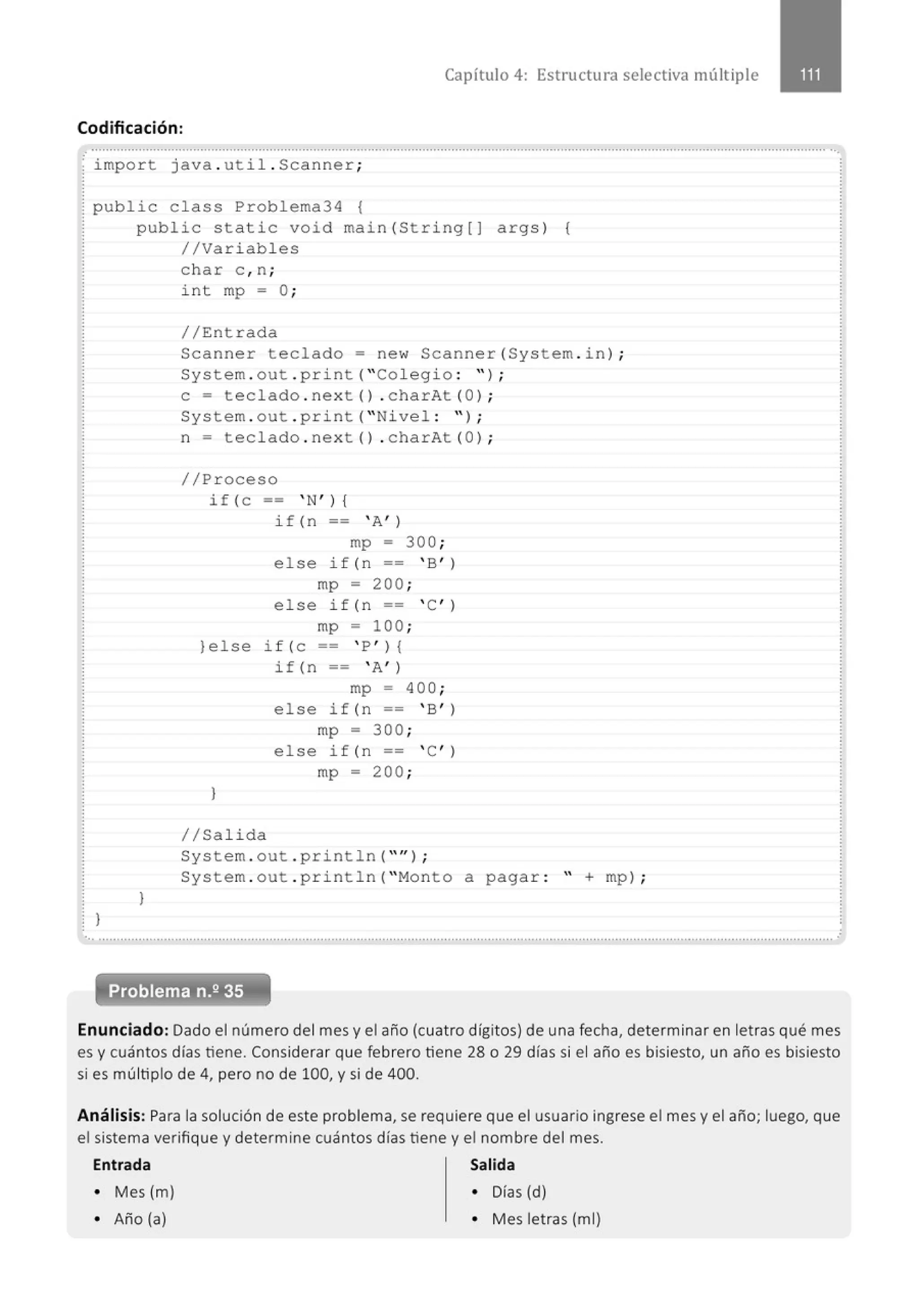 Capítulo 4: Estructura selectiva múltiple
Codificación:
. ............................................' ..........................................................................................................................' .................................. ...
import java . util . Scanner;
public class Problema34 {
public static void main(String[] args) {
//Variables
}
}
char c , n;
int mp = O;
//Entrada
Scanner teclado= new Scanner(System . in) ;
System . out . pr i nt( " Col eg i o : ");
e = teclado . next () . charAt (O) ;
System . out . print( "Nivel : " ) ;
n = teclado . next () . charAt (Ol ;
//Proceso
if ( c-- 'N'){
if(n -- ' A' )
mp = 300 ;
else if (n == ' B' )
mp = 200;
else if (n == ' C' )
mp = 100;
}else if (e == ' P') {
}
//Salida
i f (n = = ' A' )
mp = 400;
else if (n == ' B' )
mp = 300;
else if (n == ' C' )
mp = 200;
System . out . println( "" ) ;
System . out . pri ntln( "Monto a pagar : " + mp) ;
... .......................................................................................................................................................................... ...............................
Enunciado: Dado el número del mes y el año (cuatro dígitos) de una fecha, determinar en letras qué mes
es y cuántos días tiene. Considerar que febrero tiene 28 o 29 días si el año es bisiesto, un año es bisiesto
si es múltiplo de 4, pero no de 100, y si de 400.
Análisis: Para la solución de este problema, se requiere que el usuario ingrese el mes y el año; luego, que
el sistema verifique y determine cuántos días tiene y el nombre del mes.
Entrada Salida
• Mes (m) • Días (d)
• Año (a) • Mes letras (m1)
 