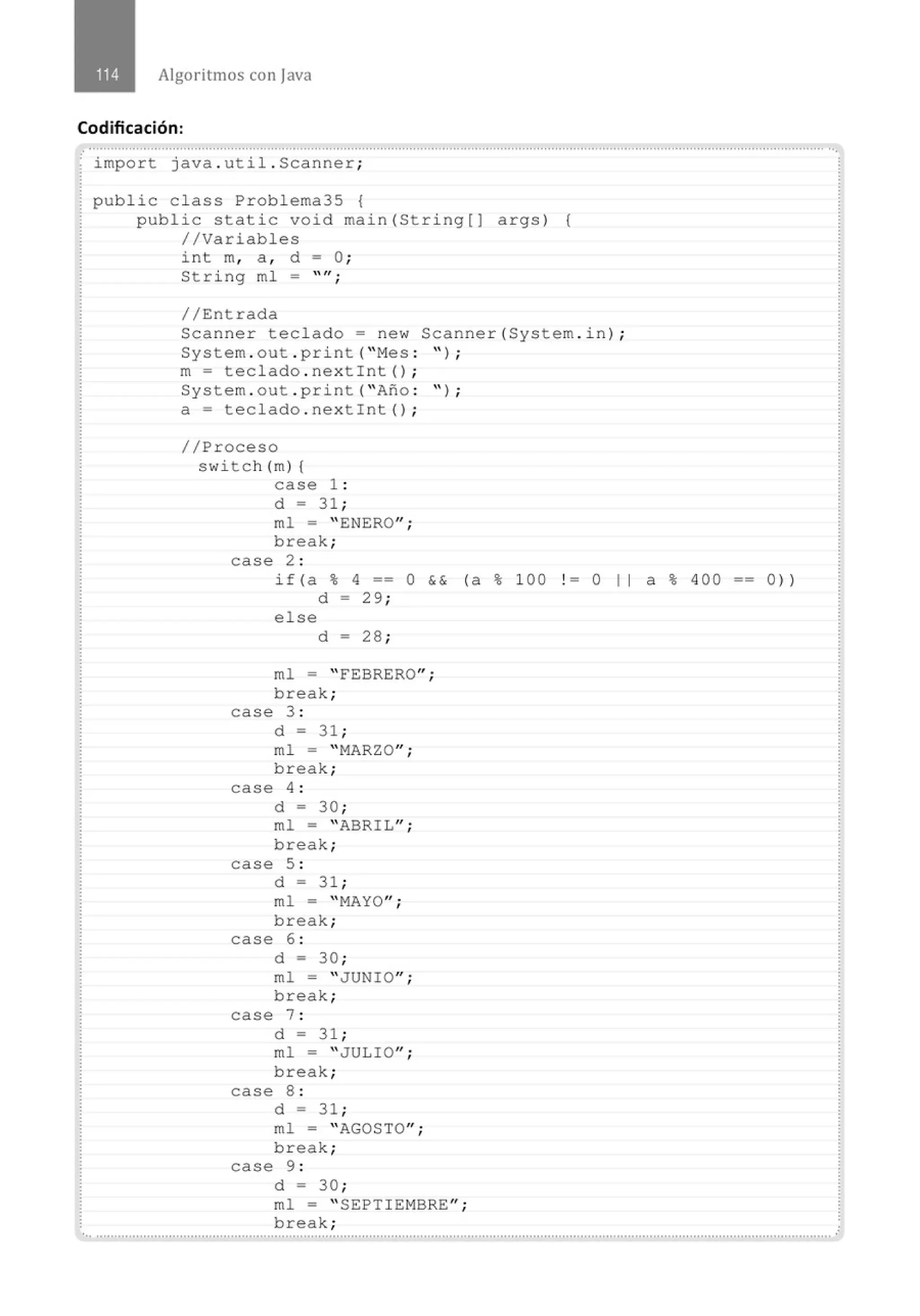 Algoritmos con java
Codificación:
.......'.................................................................................................................................................................................................. ...
· import java . util . Scanner;
public class Problema35 {
public static void main(String[] args) {
//Variables
int m, a , d = O;
String ml = "";
//Entrada
Scanner teclado= new Scanner(System . in) ;
System . out . print( " Mes : '' ) ;
m= teclado . nextint() ;
System . out . print( " Afto : " ) ;
a= teclado . nextint() ;
//Proceso
switch(m) {
case 1 :
d = 31 ;
ml = " ENERO";
break;
case 2 :
if (a % 4 == O && (a % 100 1 = O 1 1 a % 400
d - 29 ;
else
d - 28 ;
ml = " FEBRERO";
break;
case 3 :
d = 31 ;
ml = " MARZO";
break;
case 4 :
d = 30 ;
ml = " ABRIL";
break;
case 5 :
d = 31 ;
ml = " MAYO";
break;
case 6 :
d = 30 ;
ml = " JUNIO";
break;
case 7 :
d = 31 ;
ml = " JULIO";
break;
case 8 :
d = 31 ;
ml = " AGOSTO";
break;
case 9 :
d = 30 ;
ml = " SEPTIEMBRE'';
break;
0))
 