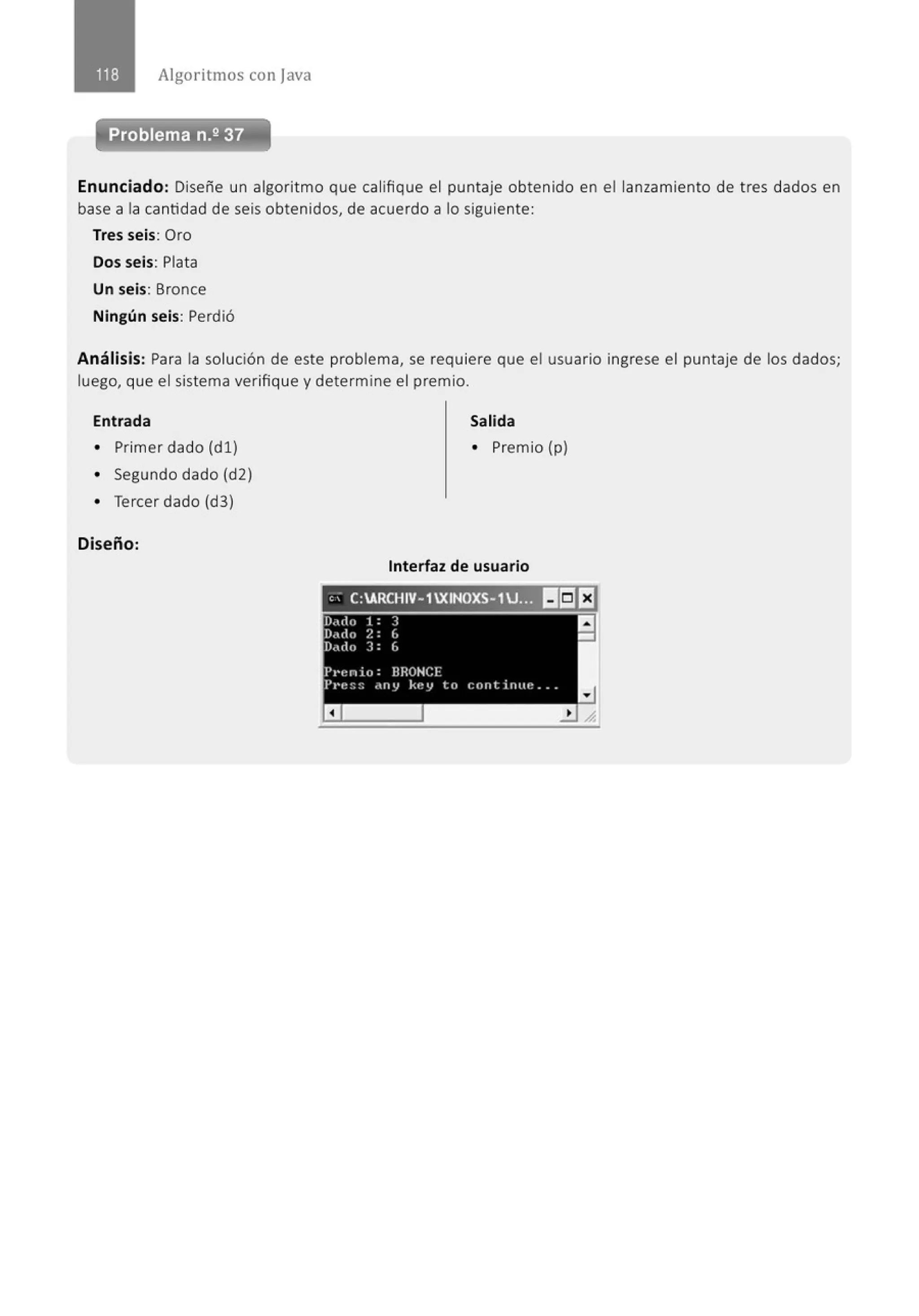 Algoritmos con java
Enunciado: Diseñe un algoritmo que califique el puntaje obtenido en el lanzamiento de tres dados en
base a la cantidad de seis obtenidos, de acuerdo a lo siguiente:
Tres seis: Oro
Dos seis: Plata
Un seis: Bronce
Ningún seis: Perdió
Análisis: Para la solución de este problema, se requiere que el usuario ingrese el puntaje de los dados;
luego, que el sistema verifique y determine el premio.
Entrada Salida
• Primer dado (d l ) • Premio (p)
• Segundo dado (d2)
• Tercer dado (d3)
Diseño:
Interfaz de usuario
'' C:ARCHIV- 1XINOXS-1J:~:~U!~~EJ
D,;rlo 1 : 3 a
O.t<to ?. : L -
Darlo 3: 6
P1•enio: BRONCE
Pl'f! :: :: .nt) kf~'J to cnntintte .. .
a
 