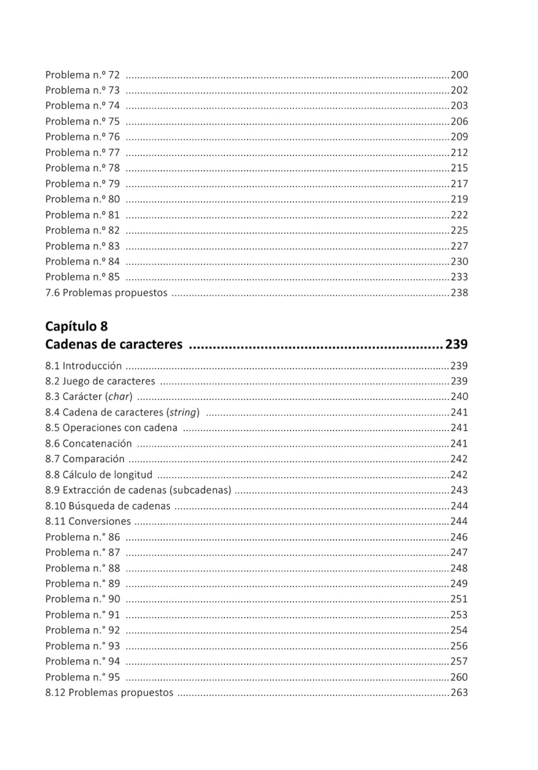 Problema n.0
72 .................................................................................................................200
Problema n.0
73 .................................................................................................................202
Problema n.0
74 .................................................................................................................203
Problema n.0
75 .................................................................................................................206
Problema n.0
76 ..............•...................•..............................................................................209
Problema n.0
77 .................................................................................................................212
Problema n.0
78 ................................................................................................................. 215
Problema n.0
79 .................................................................................................................217
Problema n.0
80 .................................................................................................................219
Problema n.0
81 .................................................................................................................222
Problema n.0
82 .................................................................................................................225
Problema n.0
83 ............... ...................................... .............. .... .... .... .... .... .................227
Problema n.0
84 .................................................................................................................230
Problema n.0
85 .................................................................................................................233
7.6 Problemas propuestos .................................................................................................238
Capítulo 8
Cadenas de caracteres ................................................................239
8.11ntroducción .................................................................................................................239
8.2 Juego de caracteres .....................................................................................................239
8.3 Carácter (char) .............................................................................................................240
8.4 Cadena de caracteres (string) . ... .... .... .............. ......................................... .... ....... 241
8.5 Operaciones con cadena ............................................................................................. 241
8.6 Concatenación .............................................................................................................241
8.7 Comparación ................................................................................................................ 242
8.8 Cálculo de longitud ......................................................................................................242
8.9 Extracción de cadenas (subcadenas) .... .... ......... .... ............................................. ...243
8.10 Búsqueda de cadenas ................................................................................................244
8.11 Conversiones ..............................................................................................................244
Problema n.• 86 ................................................................................................................. 246
Problema n.• 87 ................................................................................................................. 247
Problema n.• 88 .................................................................................................................248
Problema n.o89 ................................................................................................................. 249
Problema n.· 90 .................................................................................................................251
Problema n.• 91 ................................................................................................................. 253
Problema n.· 92 ................................................................................................................. 254
Problema n.• 93 .................................................................................................................256
Problema n.o94 ................................................................................................................. 257
Problema n.• 95 ..................................•.............................................................................. 260
8.12 Problemas propuestos ............................................................................................... 263
 