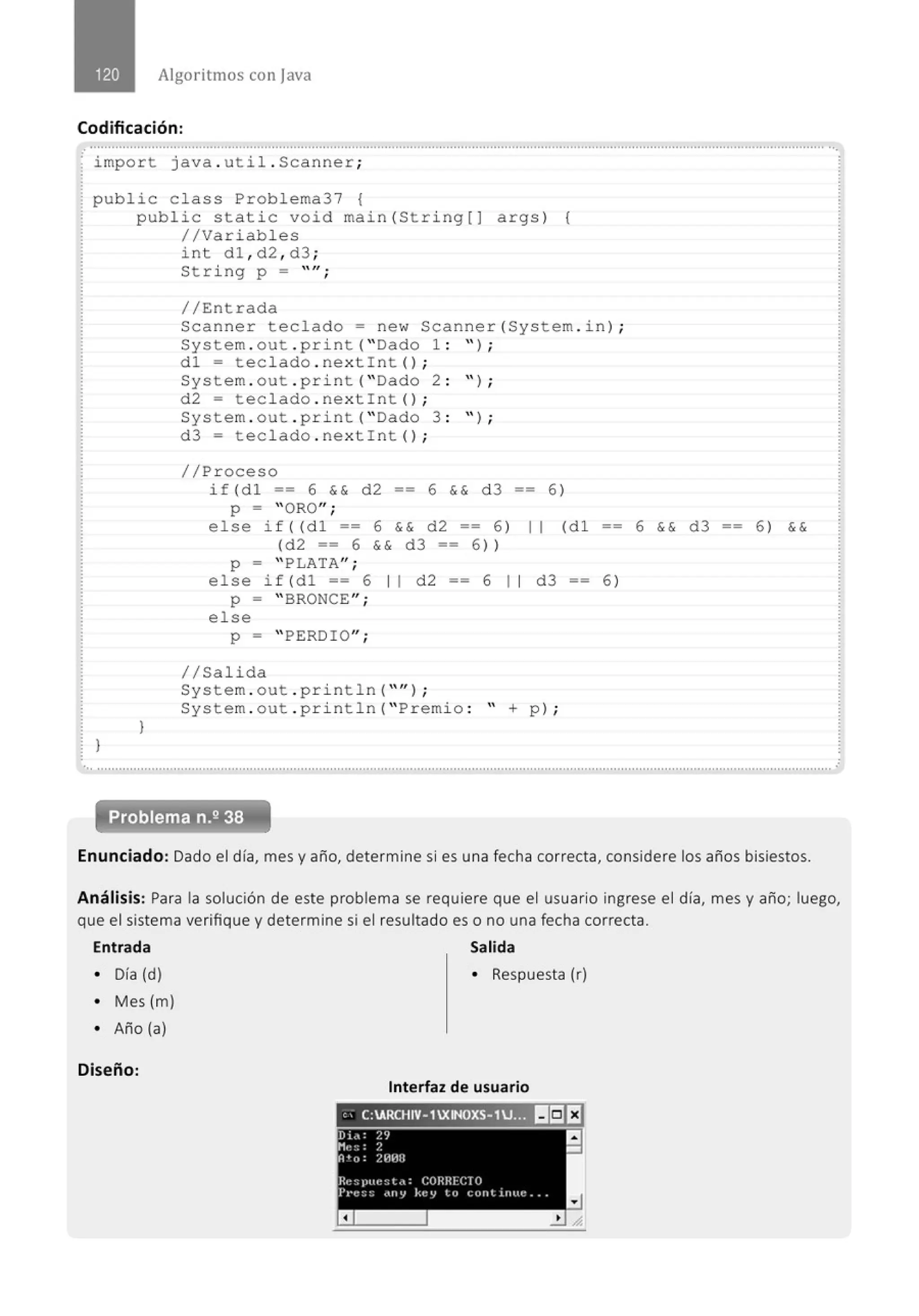 Algoritmos con java
Codificación:
.............................................................................................................................................................................................................
· import java. util . Scanner;
public c lass Problema37 {
}
public static void main(String[] args) (
//Variables
}
int dl , d2 , d3 ;
String p = "";
//Entrada
Scanner teclado= new Scanner(System . in) ;
System. out . print( "Dado 1 : " ) ;
dl = tec lado . nextint() ;
System . out . print( "Dado 2 : " ) ;
d2 = tec lado . nextint() ;
System . out . print( "Dado 3 : " ) ;
d3 = teclado . nextint() ;
//Proceso
if (dl == 6 && d2 6 && d 3 == 6)
p = " ORO";
else if((dl == 6 && d2 == 6)
(d2 == 6 && d3 == 6))
p = " PLATA";
11 (dl
else if(dl == 6 11 d2 == 6 11 d3 - - 6)
p = " BRONCE";
else
p = " PERDIO";
1/Salida
System . out . println( "'' ) ;
System . out . println( "Premio : " + p) ;
6 && d3 6) &&
... ............·········································································......................................................, ..............................................., ··············
Enunciado: Dado el día, mes y año, determine si es una fecha correcta, considere los años bisiestos.
Análisis: Para la solución de este problema se requiere que el usuario ingrese el día, mes y año; luego,
que el sistema verifique y determine si el resultado es o no una fecha correcta.
Entrada Salida
• Día (d) • Respuesta (r)
• Mes (m)
• Año (a)
Diseño:
Interfaz de usuario
" C:ARCHIV-1XINOXS-1U._11 1!19 E!
 