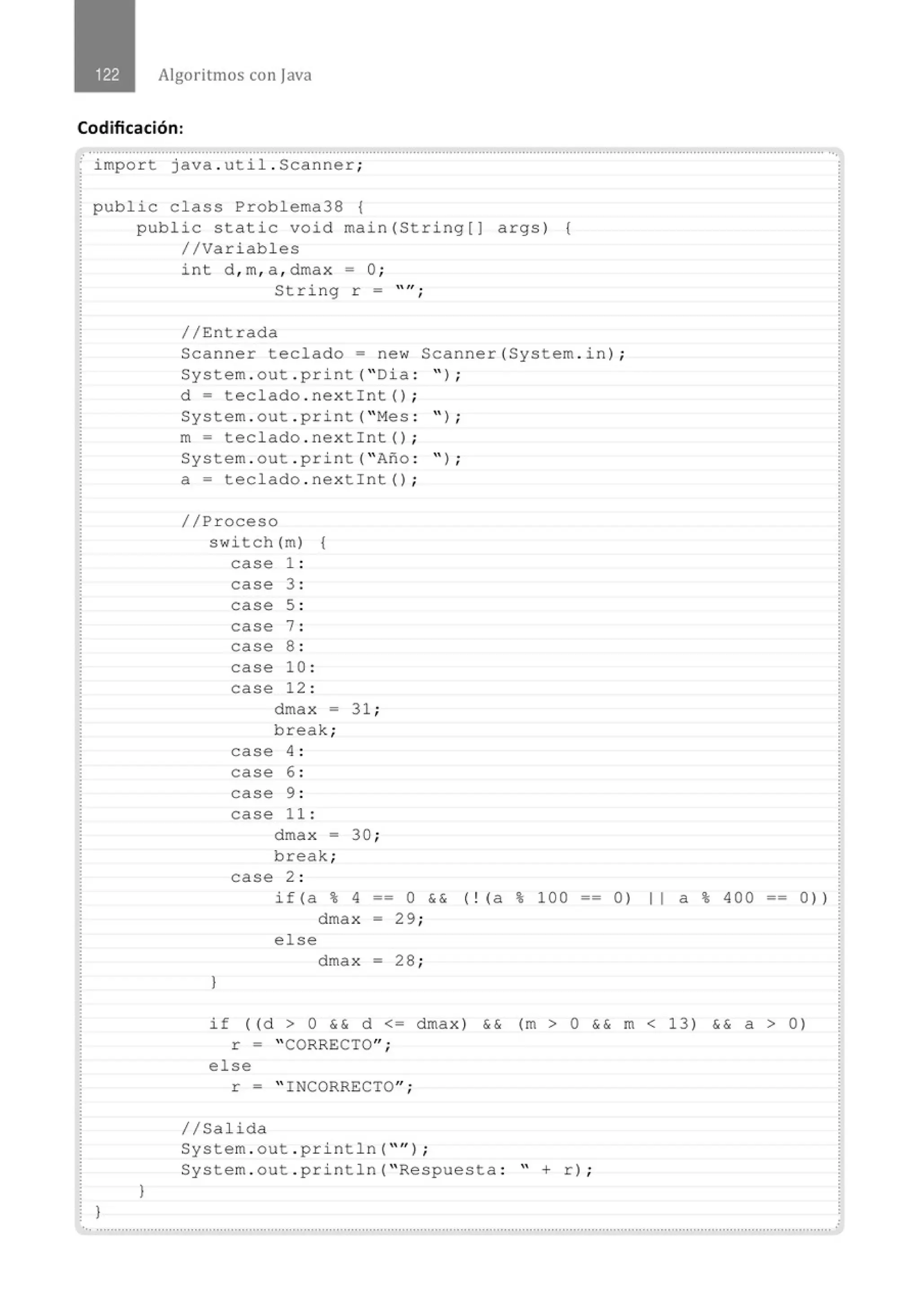 Algoritmos con java
Codificación:
......................................' ...............................................................................................................................' .......................................
import java . util . Scanner;
public class Probl ema38 {
}
public static void main(String[] args) {
//Variables
)
int d , m, a , dmax = O;
String r =
//Entrada
"lf •
1
Scanner teclado= new Scanner(System . i n) ;
System . out . pr i nt( " Dia : '' ) ;
d = t eclado . nextint () ;
System . out . print( " Mes : '' ) ;
m= teclado . next int() ;
System . out . print( " Afto : '' ) ;
a= teclado . next int() ;
//Proceso
swi tch (m) {
case 1 :
case 3 :
case 5 :
case 7 :
case 8 :
case 10 :
case 12 :
dmax -
break;
case 4 :
case 6 :
case 9 :
case 11 :
dmax =
break;
case 2 :
31 ;
30 ;
if (a % 4 == O && ( ! (a % 1OO == O) 11 a % 4OO == O) l
dma x - 29;
el se
dma x - 28 ;
}
if ( (d > O && d <= dmax) && (m > O && m < 13) && a > 0 )
r = " CORRECTO";
e l se
r = " INCORRECTO";
//Salida
System . out . pri ntln( "'' ) ;
System . out . println( " Respuesta : " + r) ;
.............................................................................................................................................................................................................
 