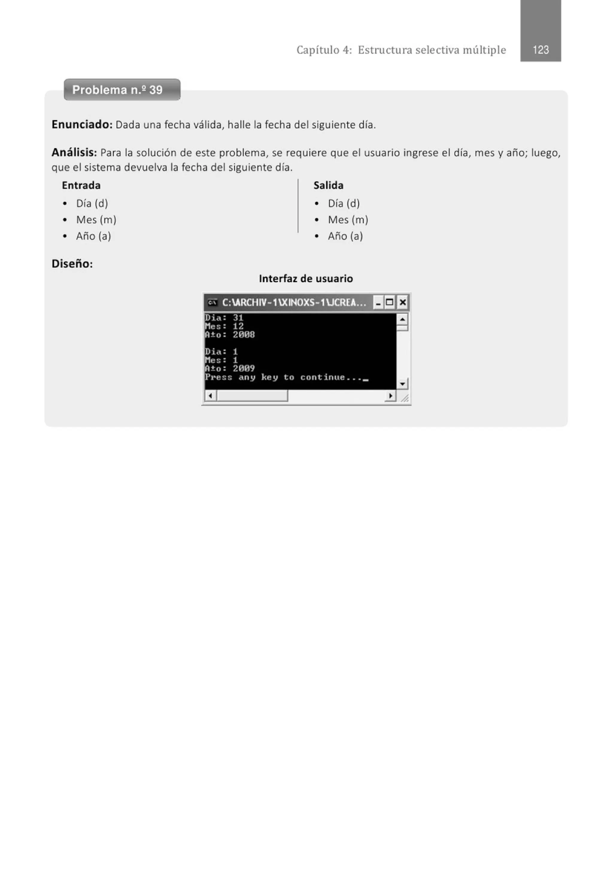 Capítulo 4: Estructura selectiva múltiple
Enunciado: Dada una fecha válida, halle la fecha del siguiente día.
Análisis: Para la solución de este problema, se requiere que el usuario ingrese el día, mes y año; luego,
que el sistema devuelva la fecha del siguiente día.
Entrada Salida
• Día (d) • Día (d)
• Mes (m) • Mes (m)
• Año (a) • Año (a)
Diseño:
Interfaz de usuario
" . C:ARCHIV-1XINOXS-1 UCRE~ 11!5JEl
 