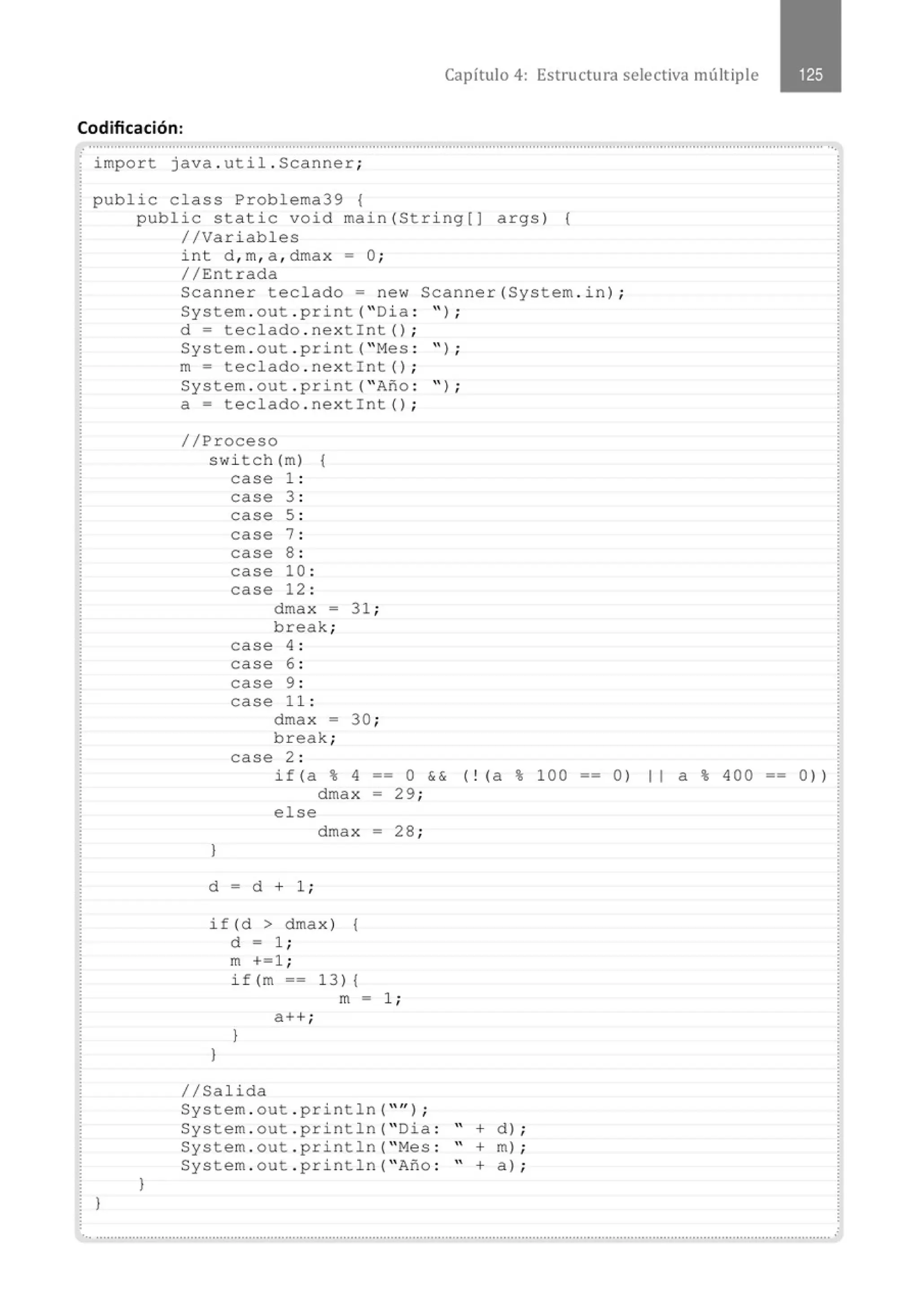 Capítulo 4: Estructura selectiva múltiple
Codificación:
· import java . util . Scanner;
public class Problema39 {
public static void main(String[J
//Variables
int d , m, a , dmax = O;
//Entrada
args) {
Scanner teclado= new Scanner(System . in) ;
System . out . print( " Dia : '' ) ;
.
.
.
.
}
}
d = teclado . nextint() ;
System . out . print( " Mes : " ) ;
m= teclado . nextint() ;
System . out . print( " Afto : " ) ;
a= teclado . nextint () ;
//Proceso
swi tch (m) {
case 1 :
case 3 :
case 5 :
case 7 :
case 8 :
case 10 :
case 12 :
dmax - 31 ;
break;
case 4 :
case 6 :
case 9 :
case 1 1 :
dmax -
break;
case 2 :
30 ;
if (a % 4 == O && ( ! (a % 1OO
dmax - 29 ;
else
dmax = 28 ;
}
d = d + 1 ;
if(d > dmax )
d = 1 ;
{
}
m +=1 ;
if(m ==
a ++ ;
}
13) {
m = 1;
1/Salida
System . out . println( "" ) ;
System . out . println( " Dia :
System . out . println( " Mes :
System . out . println( " Afto :
" +
" +
" +
d) ;
m) ;
a 1;
-- 0) 1 1 a % 400 o) )
 
