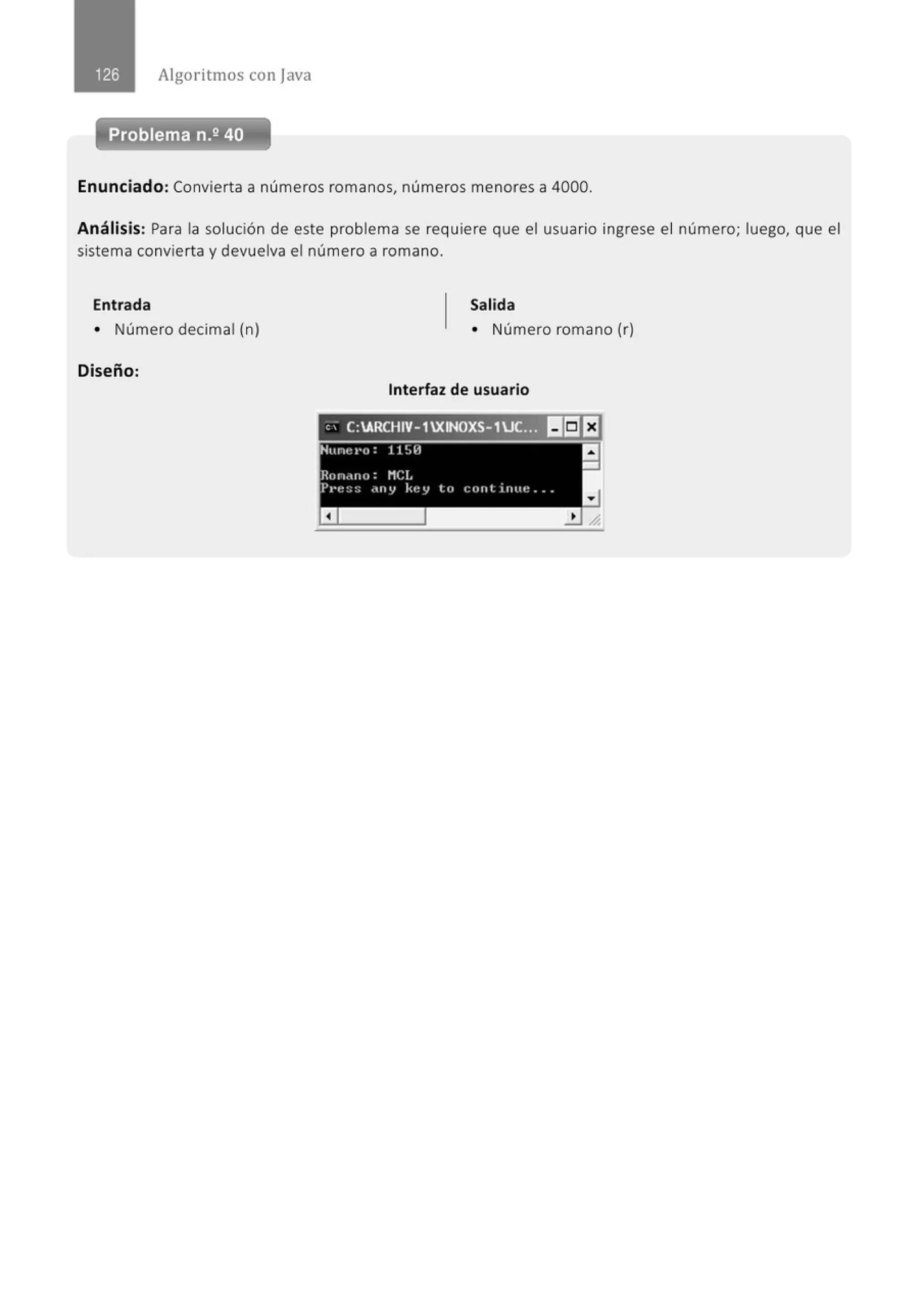 Algoritmos con java
Problema n.2 40
Enunciado: Convierta a números romanos, números menores a 4000.
Análisis: Para la solución de este problema se requiere que el usuario ingrese el número; luego, que el
sistema convierta y devuelva el número a romano.
Entrada Salida
• Número decimal (n) • Número romano (r)
Diseño:
Interfaz de usuario
 