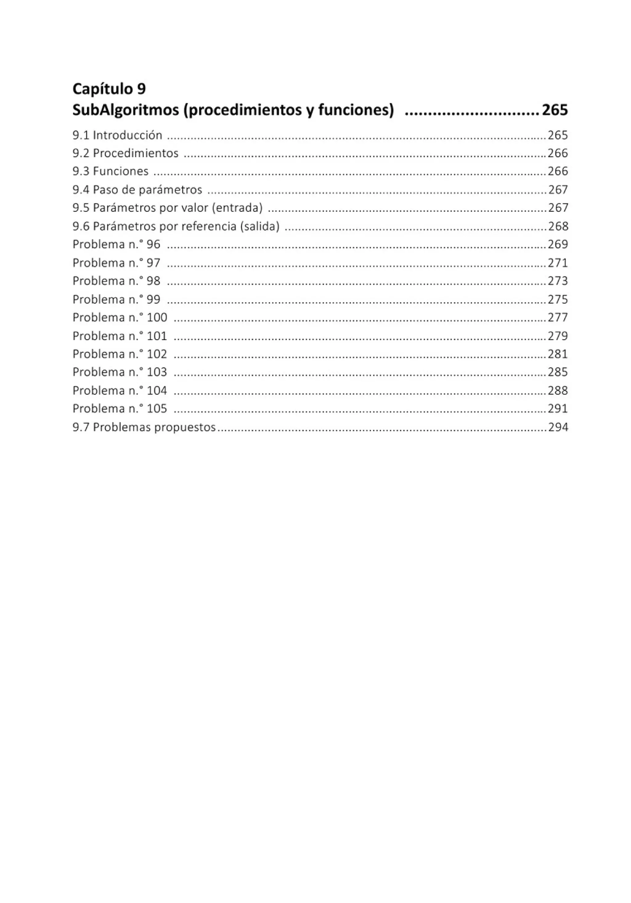 Capítulo 9
SubAigoritmos (procedimientos y funciones) ............................. 265
9.11ntroducción .................................................................................................................265
9.2 Procedimientos ............................................................................................................266
9.3 Funciones .....................................................................................................................266
9.4 Paso de parámetros ......................... .......................................................................... 267
9.5 Parámetros por valor (entrada) ...................................................................................267
9.6 Parámetros por referencia (salida) ................................................ ............................268
Problema n.• 96 .................................................................................................................269
Problema n.· 97 .................................................................................................................271
Problema n.• 98 .................................................................................................................273
Problema n.• 99 .................................................................................................................275
Problema n.• 100 ...............................................................................................................277
Problema n.• 101 ...............................................................................................................279
Problema n.· 102 ...............................................................................................................281
Problema n.• 103 ...............................................................................................................285
Problema n.• 104 ...............................................................................................................288
Problema n.· 105 ...............................................................................................................291
9.7 Problemas propuestos..................................................................................................294
 
