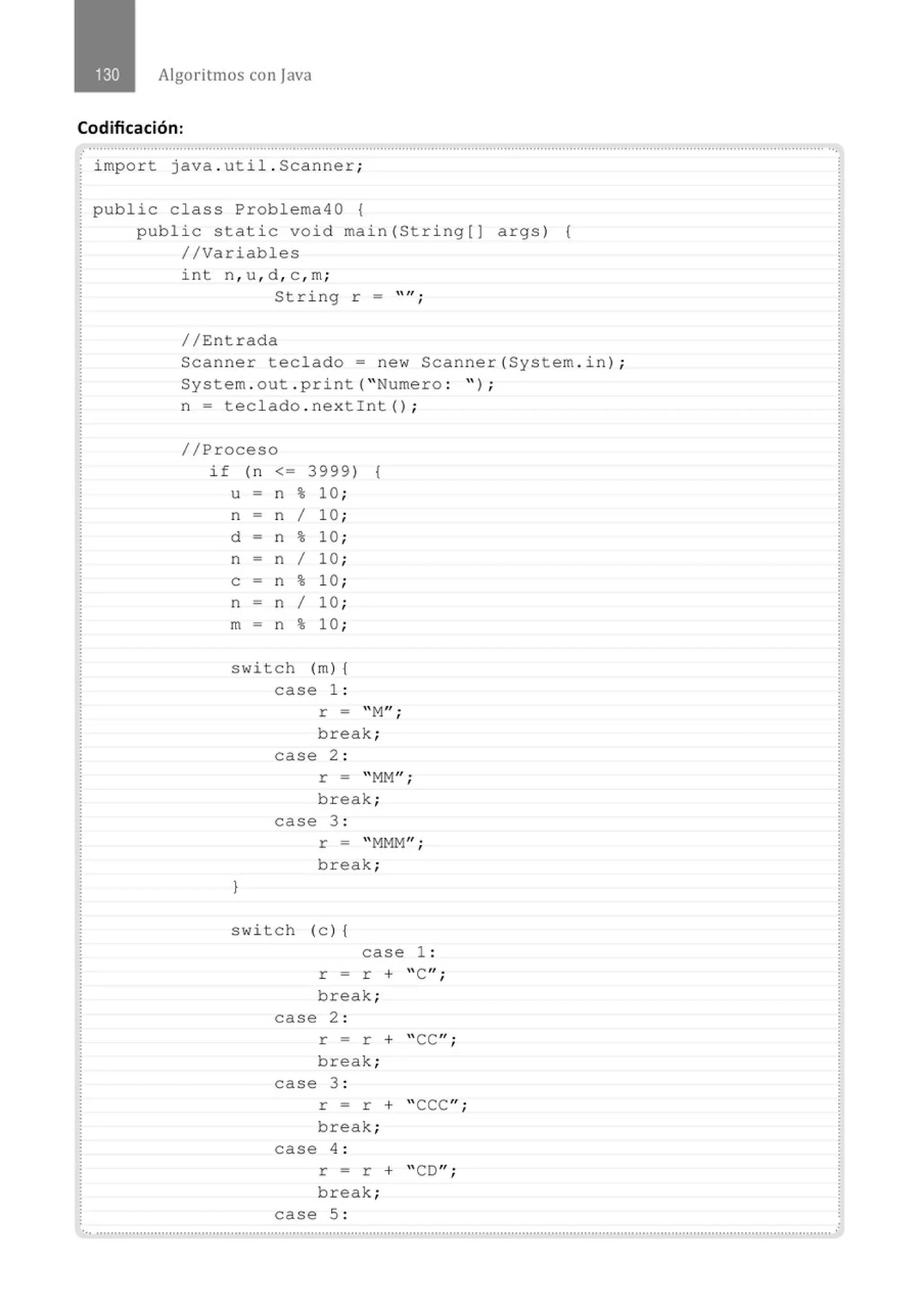 Algoritmos con java
Codificación:
.......'.................................................................................................................................................................................................. ...
import java . util . Scanner;
public class Problema40 {
public static void main(String[J args) {
//Variables
int n, u , d , c , m;
String r - "" ·
'
//Entrada
Scanner teclado= new Scanner{System . in) ;
System . out . print( "Numero : " ) ;
n = teclado . nextint() ;
//Proceso
if (n <= 3999) {
u - n % 10 ;
n n 1 10 ;
d - n % 10 ;
n - n 1 10 ;
e - n % 10 ;
n - n 1 10 ;
m - n % 10 ;
switch (m) {
case 1 :
}
r = "M
";
break;
case 2 :
r = "MM"¡
break;
case 3 :
r = "MMM";
break;
switch (e ) {
case 1 :
r = r + "C";
break;
case 2 :
r = r + "CC";
break;
case 3 :
r = r + 'CCC";
break;
case 4 :
r = r + "CD";
break;
case 5 :
 