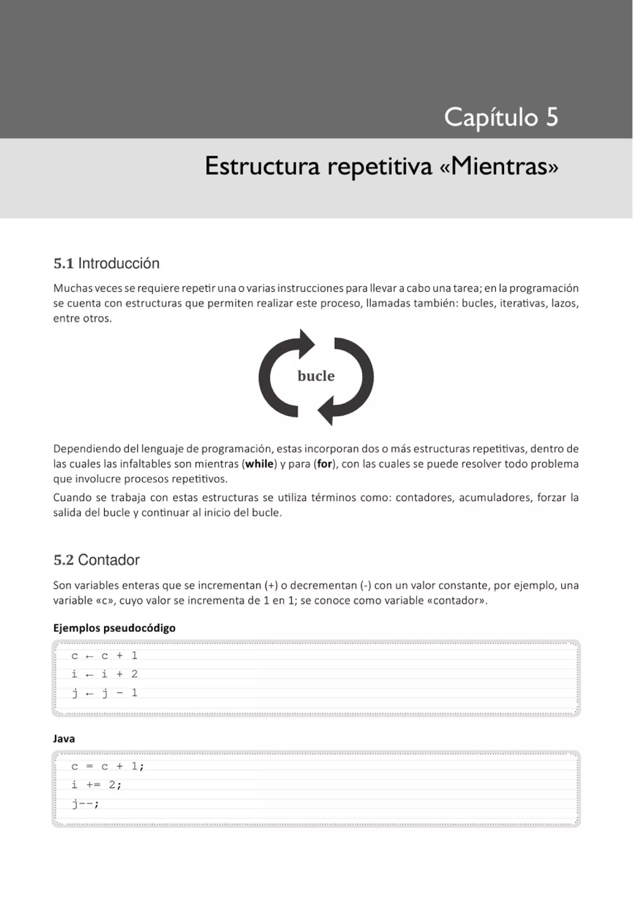 Estructura repetitiva «Mientras»
S.tlntroducción
Muchas veces se requiere repetir una o varias instrucciones para llevar a cabo una tarea; en la programación
se cuenta con estructuras que permiten realizar este proceso, llamadas también : bucles, iterativas, lazos,
entre otros.
bucle
Dependiendo del lenguaje de programación, estas incorporan dos o más estructuras repetitivas, dentro de
las cuales las infaltables son mientras (while) y para (for), con las cuales se puede resolver todo problema
que involucre procesos repetitivos.
Cuando se trabaja con estas estructuras se utiliza términos como: contadores, acumuladores, forzar la
salida del bucle y continuar al inicio del bucle.
5.2 Contador
Son variables enteras que se incrementan(+) o decrementan(-) con un valor constante, por ejemplo, una
variable «C», cuyo valor se incrementa de 1 en 1; se conoce como variable <<contador».
Ejemplos pseudocódigo
: .......................................................................................................................................................................................................... ...
e - e + 1
j - j - 1
.
.. .....·········................................................................................................................................................................................············
Java
.......................................................................................................................................................................................................... ··.
e = e + 1 ;
i += 2 ;
j-- ;
.. .......................................................................................................................................................................................................... .
 
